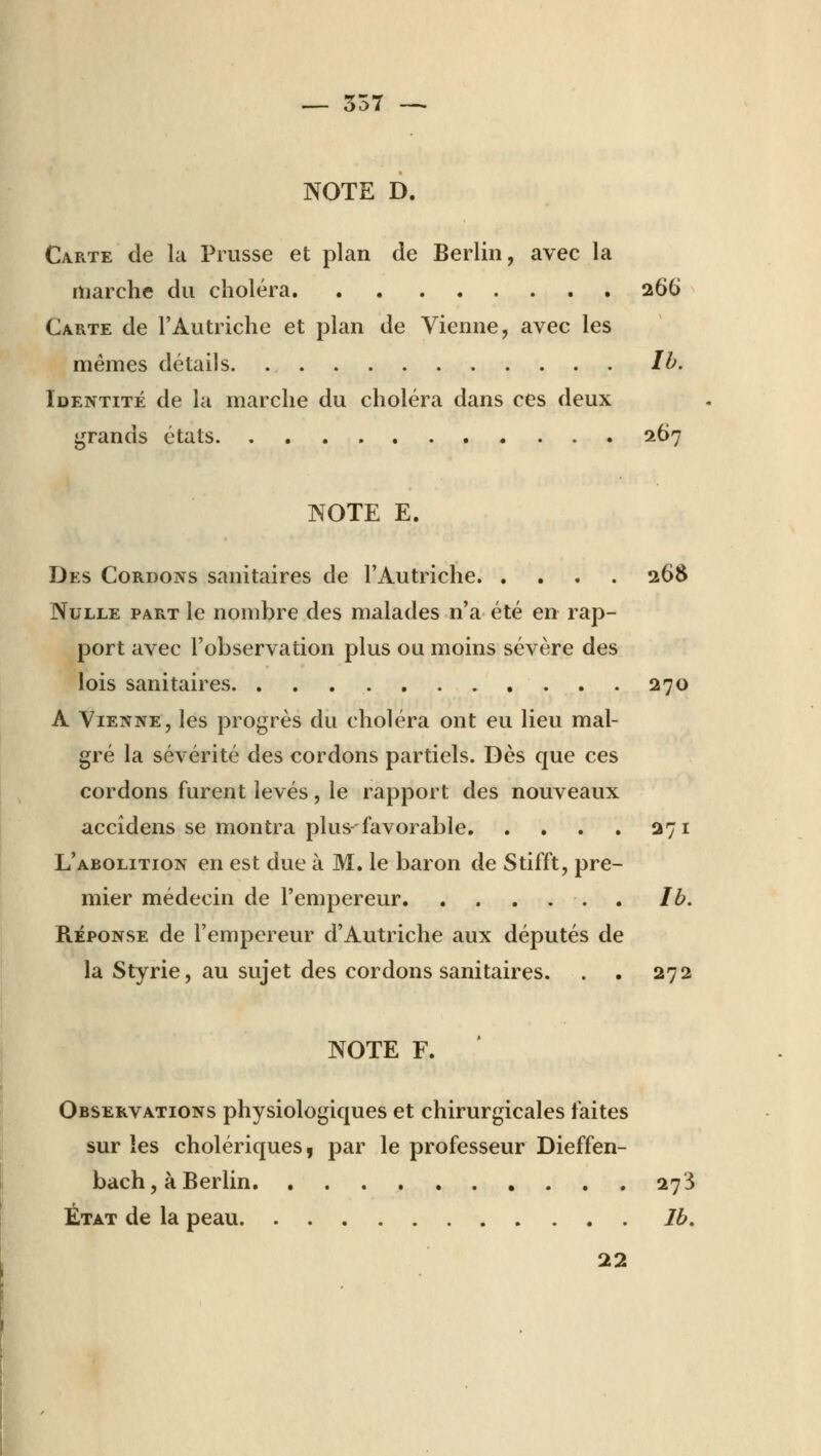 NOTE D. Carte de la Prusse et plan de Berlin, avec la marche du choléra 266 Carte de l'Autriche et plan de Vienne, avec les mêmes détails Ib. Identité de la marche du choléra dans ces deux grands états 267 NOTE E. Des Cordons sanitaires de l'Autriche 268 Nulle part le nombre des malades n'a été en rap- port avec l'observation plus ou moins sévère des lois sanitaires 270 A Vienne, les progrès du choléra ont eu lieu mal- gré la sévérité des cordons partiels. Dès que ces cordons furent levés, le rapport des nouveaux accîdens se montra plus-favorable. . . . . 271 L'abolition en est due à M. le baron de Stifft, pre- mier médecin de l'empereur lb. Réponse de l'empereur d'Autriche aux députés de la Styrie, au sujet des cordons sanitaires. . . 272 NOTE F. Observations physiologiques et chirurgicales faites sur les cholériques, par le professeur Dieffen- bach, à Berlin 273 État de la peau lb. 22