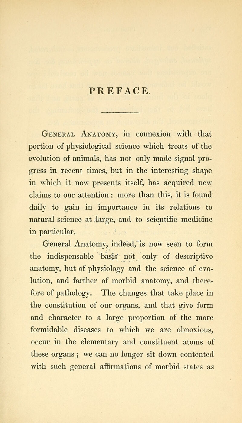 PREFACE. General Anatomy, in connexion with that portion of physiological science which treats of the evolution of animals, has not only made signal pro- gress in recent times, but in the interesting shape in which it now presents itself, has acquired new claims to our attention: more than this, it is found daily to gain in importance in its relations to natural science at large, and to scientific medicine in particular. General Anatomy, indeed, Is now seen to form the indispensable basis not only of descriptive anatomy, but of physiology and the science of evo- lution, and farther of morbid anatomy, and there- fore of pathology. The changes that take place in the constitution of our organs, and that give form and character to a large proportion of the more formidable diseases to which we are obnoxious, occur in the elementary and constituent atoms of these organs ; we can no longer sit down contented with such general affirmations of morbid states as