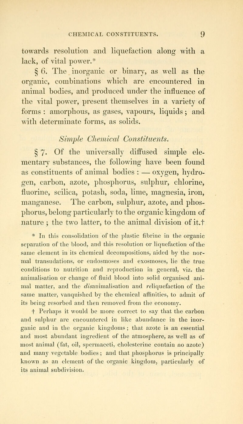 towards resolution and liquefaction along with a lack, of vital power.* § 6. The inorganic or binary, as well as the organic, combinations which are encountered in animal bodies, and produced under the influence of the vital power, present themselves in a variety of forms : amorphous, as gases, vapours, liquids; and with determinate forms, as solids. Simple Chemical Constituents. § 7« Of the universally difiused simple ele- mentary substances, the following have been found as constituents of animal bodies : — oxygen, hydro- gen, carbon, azote, phosphorus, sulphur, chlorine, fluorine, scilica, potash, soda, lime, magnesia, iron, manganese. The carbon, sulphur, azote, and phos- phorus, belong particularly to the organic kingdom of nature ; the two latter, to the animal division of it.t * In this consolidation of the plastic fibrine in the organic separation of the blood, and this resolution or liquefaction of the same element in its chemical decompositions, aided by the nor- mal transudations, or endosmoses and exosmoses, lie the true conditions to nutrition and reproduction in general, viz. the animalisation or change of fluid blood into solid organised ani- mal matter, and the c^^'sanimalisation and reliquefaction of the same matter, vanquished by the chemical affinities, to admit of its being resorbed and then removed from the economy. t Perhaps it would be more correct to say that the carbon and sulphur are encountered in like abundance in the inor- ganic and in the organic kingdoms; that azote is an essential and most abundant ingredient of the atmosphere, as well as of most animal (fat, oil, spermaceti, cholesterine contain no azote) and many vegetable bodies; and that phosphorus is principally known as an element of the organic kingdom, particularly of its animal subdivision.