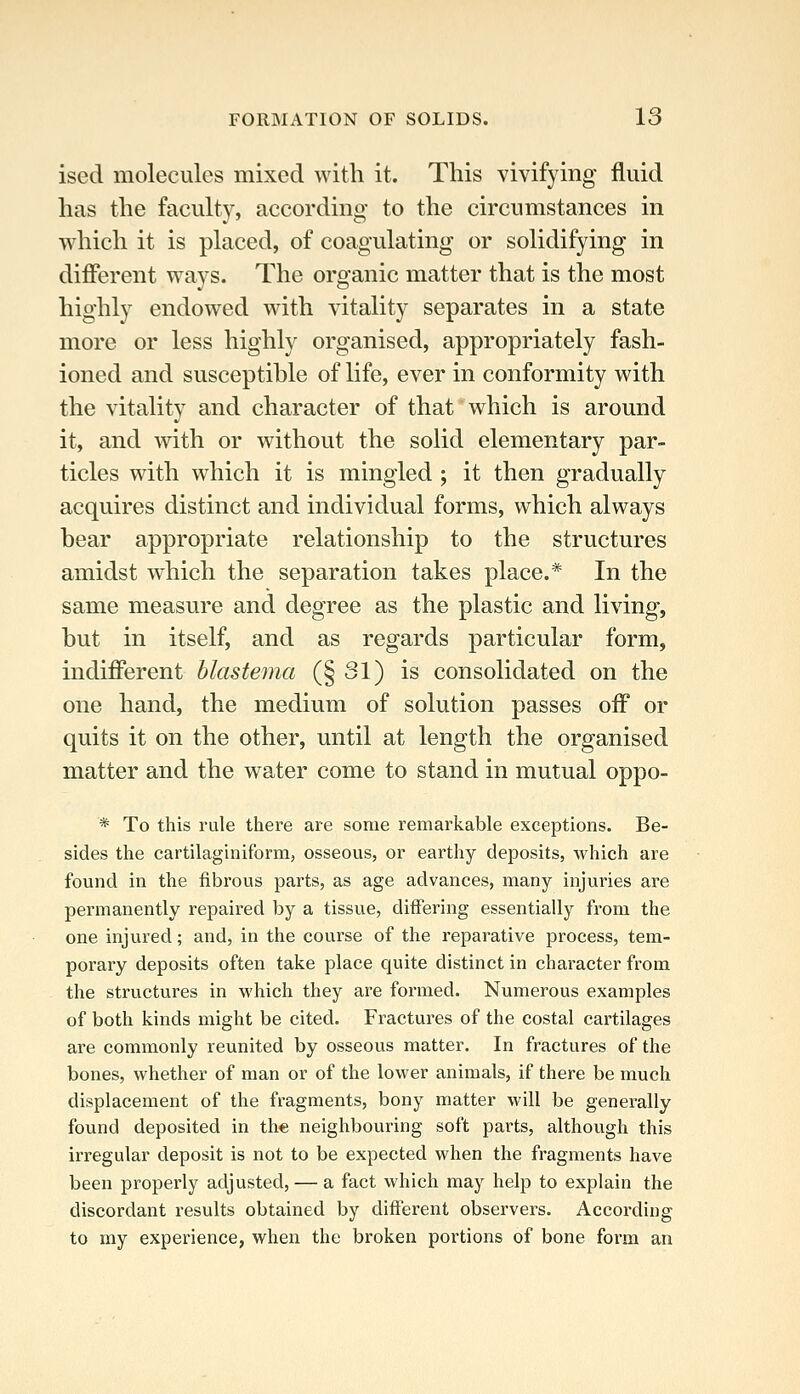 ised molecules mixed with it. This vivifying fluid has the faculty, according to the circumstances in which it is placed, of coagulating or solidifying in different ways. The organic matter that is the most highly endowed with vitality separates in a state more or less highly organised, appropriately fash- ioned and susceptible of life, ever in conformity with the vitality and character of that which is around it, and with or without the solid elementary par- ticles with which it is mingled ; it then gradually acquires distinct and individual forms, which always hear appropriate relationship to the structures amidst which the separation takes place.* In the same measure and degree as the plastic and living, hut in itself, and as regards particular form, indifferent blastema (§31) is consolidated on the one hand, the medium of solution passes off or quits it on the other, until at length the organised matter and the water come to stand in mutual oppo- * To this rule there are some remarkable exceptions. Be- sides the cartilaginiform, osseous, or earthy deposits, Avhich are found in the fibrous parts, as age advances, many injuries are permanently repaired by a tissue, differing essentially from the one injured; and, in the course of the reparative process, tem- porary deposits often take place quite distinct in character from the structures in which they are formed. Numerous examples of both kinds might be cited. Fractures of the costal cartilages are commonly reunited by osseous matter. In fractures of the bones, whether of man or of the lower animals, if there be much displacement of the fragments, bony matter will be generally found deposited in the neighbouring soft parts, although this irregular deposit is not to be expected when the fragments have been properly adjusted, — a fact which may help to explain the discordant results obtained by different observers. According to my experience, when the broken portions of bone form an