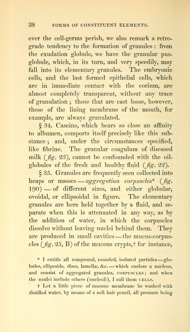 ever the cell-germs perish, we also remark a retro- grade tendency to the formation of granules : from the exudation globule, we have the granular pus- globule, which, in its turn, and very speedily, may fall into its elementary granules. The embryonic cells, and the last formed epithelial cells, which are in immediate contact with the corium, are almost completely transparent, without any trace of granulation ; those that are cast loose, however, those of the lining membrane of the mouth, for example, are always granulated. § 34. Caseine, which bears so close an affinity to albumen, comports itself precisely like this sub- stance ; and, under the circumstances specified, like fibrine. The granular coagulum of diseased milk {fig. 23), cannot be confounded with the oil- globules of the fresh and healthy fluid {fig. 22). § S5. Granules are frequently seen collected into heaps or masses — aggregation corpuscles* {fig. 190) — of difierent sizes, and either globular, ovoidal, or ellipsoidal in figure. The elementary granules are here held together by a fluid, and se- parate when this is attenuated in any way, as by the addition of water, in which the corpuscles dissolve without leaving nuclei behind them. They are produced in small cavities—the mucus-corpus- cles {fig. 25, B) of the mucous crypts,t for instance, * I entitle all compound, rounded, isolated particles—glo- bules, ellipsoids, discs, lamellae, &c. — which enclose a nucleus, and consist of aggregated granules, corpuscles ; and when the nuclei include others (nucleoli), I call them cells. t Let a little piece of mucous membrane be washed with distilled water, by means of a soft hair pencil, all pressure being