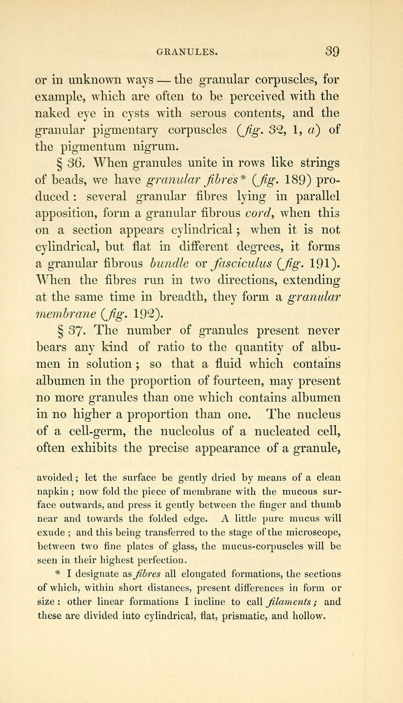 or in unknown ways — the granular corpuscles, for example, which are often to be perceived with the naked eye in cysts with serous contents, and the granular pigmentary corpuscles {fig. 3% 1, «) of the pigmentum nigrum. § 36. When granules unite in rows like strings of beads, we have granular fibres* (fig. 189) pro- duced : several granular fibres lying in parallel apposition, form a granular fibrous cord^ when this on a section appears cylindrical; when it is not cylindrical, but flat in different degrees, it forms a granular fibrous bundle ox fasciculus {fig. 191). When the fibres run in two directions, extending at the same time in breadth, they form a granular 7nembrane {fig. 192). § 37. The number of granules present never bears any kind of ratio to the quantity of albu- men in solution ; so that a fluid which contains albumen in the proportion of fourteen, may present no more granules than one which contains albumen in no higher a proportion than one. The nucleus of a cell-germ, the nucleolus of a nucleated cell, often exhibits the precise appearance of a granule, avoided; let the surface be gently dried by means of a clean napkin ; now fold the piece of membrane with the mucous sur- face outwards, and press it gently between the finger and thumb near and towards the folded edge, A little pure mucus will exude ; and this being transferred to the stage of the microscope, between two fine plates of glass, the mucus-corpuscles will be seen in their highest perfection. * I designate diS fibres all elongated formations, the sections of which, within short distances, present differences in form or size: other linear formations I incline to cd\\ filaments; and these are divided into cylindrical, flat, prismatic, and hollow.