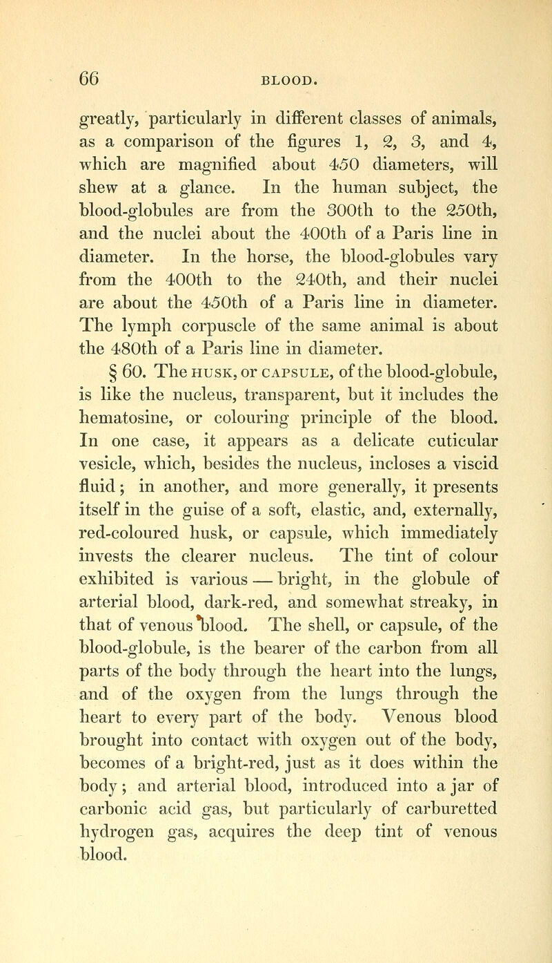 greatly, particularly in different classes of animals, as a comparison of the figures 1, 2, 3, and 4, which are magnified about 450 diameters, will shew at a glance. In the human subject, the blood-globules are from the 300th to the 250th, and the nuclei about the 400th of a Paris line in diameter. In the horse, the blood-globules vary from the 400th to the 240th, and their nuclei are about the 450th of a Paris line in diameter. The lymph corpuscle of the same animal is about the 480th of a Paris line in diameter. § 60. The HUSK, or capsule, of the blood-globule, is like the nucleus, transparent, but it includes the hematosine, or colouring principle of the blood. In one case, it appears as a delicate cuticular vesicle, which, besides the nucleus, incloses a viscid fluid; in another, and more generally, it presents itself in the guise of a soft, elastic, and, externally, red-coloured husk, or capsule, which immediately invests the clearer nucleus. The tint of colour exhibited is various — bright, in the globule of arterial blood, dark-red, and somewhat streaky, in that of venous *blood. The shell, or capsule, of the blood-globule, is the bearer of the carbon from all parts of the body through the heart into the lungs, and of the oxygen from the lungs through the heart to every part of the body. Venous blood brought into contact with oxygen out of the body, becomes of a bright-red, just as it does within the body; and arterial blood, introduced into a jar of carbonic acid gas, but particularly of carburetted hydrogen gas, acquires the deep tint of venous blood.