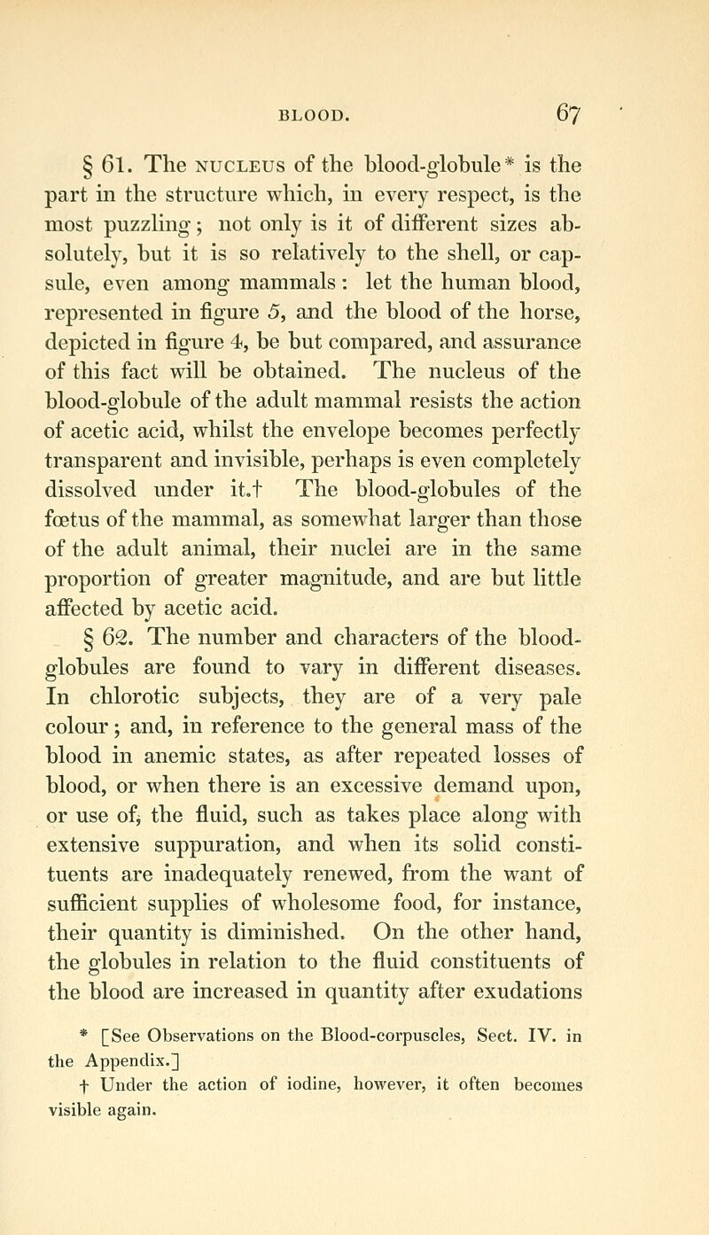 § 61. The NUCLEUS of the blood-globule* is the part in the structure which, in every respect, is the most puzzling-; not only is it of different sizes ab- solutely, but it is so relatively to the shell, or cap- sule, even among mammals : let the human blood, represented in figure 5, and the blood of the horse, depicted in figure 4, be but compared, and assurance of this fact will be obtained. The nucleus of the blood-globule of the adult mammal resists the action of acetic acid, whilst the envelope becomes perfectly transparent and invisible, perhaps is even completely dissolved under it.t The blood-globules of the foetus of the mammal, as somewhat larger than those of the adult animal, their nuclei are in the same proportion of greater magnitude, and are but little affected by acetic acid. § 62. The number and characters of the blood- globules are found to vary in different diseases. In chlorotic subjects, they are of a very pale colour; and, in reference to the general mass of the blood in anemic states, as after repeated losses of blood, or when there is an excessive demand upon, or use ofj the fluid, such as takes place along with extensive suppuration, and when its solid consti- tuents are inadequately renewed, from the want of sufficient supplies of wholesome food, for instance, their quantity is diminished. On the other hand, the globules in relation to the fluid constituents of the blood are increased in quantity after exudations * [See Observations on the Blood-corpuscles, Sect. IV. in the Appendix.] f Under the action of iodine, however, it often becomes visible again.