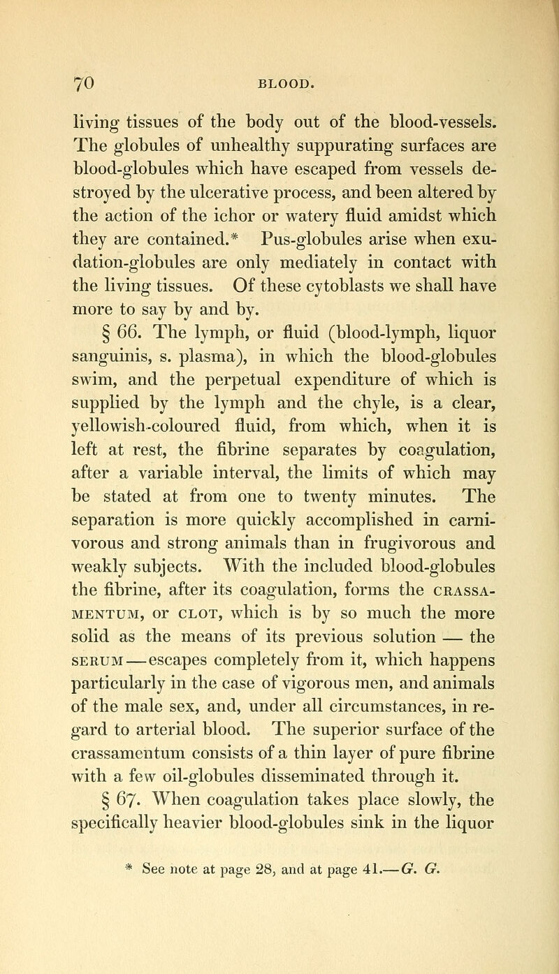 living tissues of the body out of the blood-vessels. The globules of unhealthy suppurating surfaces are blood-globules which have escaped from vessels de- stroyed by the ulcerative process, and been altered by the action of the ichor or watery fluid amidst which they are contained.* Pus-globules arise when exu- dation-globules are only mediately in contact with the living tissues. Of these cytoblasts we shall have more to say by and by. § 66. The lymph, or fluid (blood-lymph, liquor sanguinis, s. plasma), in which the blood-globules swim, and the perpetual expenditure of which is supplied by the lymph and the chyle, is a clear, yellowish-coloured fluid, from which, when it is left at rest, the fibrine separates by coagulation, after a variable interval, the limits of which may be stated at from one to twenty minutes. The separation is more quickly accomplished in carni- vorous and strong animals than in frugivorous and weakly subjects. With the included blood-globules the fibrine, after its coagulation, forms the crassa- MENTUM, or CLOT, which is by so much the more solid as the means of its previous solution — the SERUM—escapes completely from it, which happens particularly in the case of vigorous men, and animals of the male sex, and, under all circumstances, in re- gard to arterial blood. The superior surface of the crassamentum consists of a thin layer of pure fibrine with a few oil-globules disseminated through it. § 67. When coagulation takes place slowly, the specifically heavier blood-globules sink in the liquor * See note at page 28, and at page 41.— G. G.