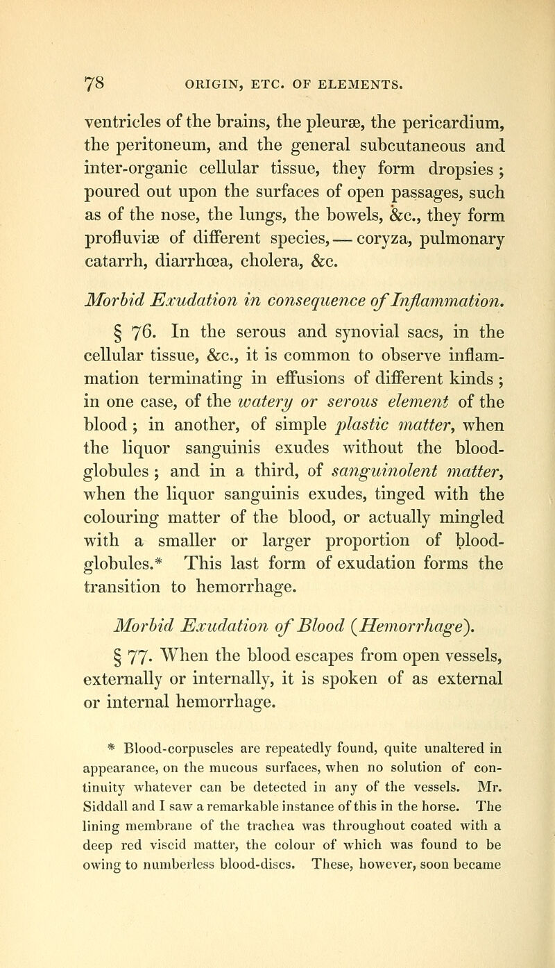 ventricles of the brains, the pleurae, the pericardium, the peritoneum, and the general subcutaneous and inter-organic cellular tissue, they form dropsies ; poured out upon the surfaces of open passages, such as of the nose, the lungs, the bowels, &c., they form profluvisB of different species, — coryza, pulmonary catarrh, diarrhoea, cholera, &c. Morbid Exudation in consequence of Inflammation. § 76. In the serous and synovial sacs, in the cellular tissue, &c., it is common to observe inflam- mation terminating in effusions of different kinds ; in one case, of the watery or serous element of the blood; in another, of simple plastic matter^ when the liquor sanguinis exudes without the blood- globules ; and in a third, of sanguinolent matter^ when the liquor sanguinis exudes, tinged with the colouring matter of the blood, or actually mingled with a smaller or larger proportion of blood- globules.* This last form of exudation forms the transition to hemorrhage. Morbid Exudation of Blood (^Hemorrhage). § 77. When the blood escapes from open vessels, externally or internally, it is spoken of as external or internal hemorrhage. * Blood-corpuscles are repeatedly found, quite unaltered in appearance, on the mucous surfaces, when no solution of con- tinuity whatever can be detected in any of the vessels. Mr. Siddall and I saw a remarkable instance of this in the horse. The lining membrane of the trachea was throughout coated with a deep red viscid matter, the colour of which was found to be owing to numbeiless blood-discs. These, however, soon became