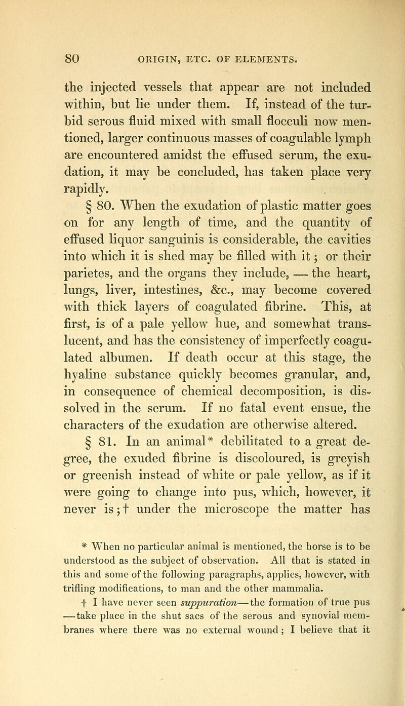 the injected vessels that appear are not included within, but lie under them. If, instead of the tur- bid serous fluid mixed with small flocculi now men- tioned, larger continuous masses of coagulable lymph are encountered amidst the efi'used serum, the exu- dation, it may be concluded, has taken place very rapidly. § 80. When the exudation of plastic matter goes on for any length of time, and the quantity of eifused liquor sanguinis is considerable, the cavities into which it is shed may be filled with it; or their parietes, and the organs they includcj — the heart, lungs, liver, intestines, &c., may become covered with thick layers of coagulated fibrine. This, at first, is of a pale yellow hue, and somewhat trans- lucent, and has the consistency of imperfectly coagu- lated albumen. If death occur at this stage, the hyaline substance quickly becomes granular, and, in consequence of chemical decomposition, is dis- solved in the serum. If no fatal event ensue, the characters of the exudation are otherwise altered. § 81. In an animal* debilitated to a great de- gree, the exuded fibrine is discoloured, is greyish or greenish instead of white or pale yellow, as if it were going to change into pus, which, however, it never is; t under the microscope the matter has * When no particular animal is mentioned, the horse is to be understood as the subject of observation. All that is stated in this and some of the following paragraphs, applies, however, with trifling modifications, to man and the other mammalia. f I have never seen suppuration—the formation of true pus —take place in the shut sacs of the serous and synovial mem- branes where there was no external wound; I believe that it