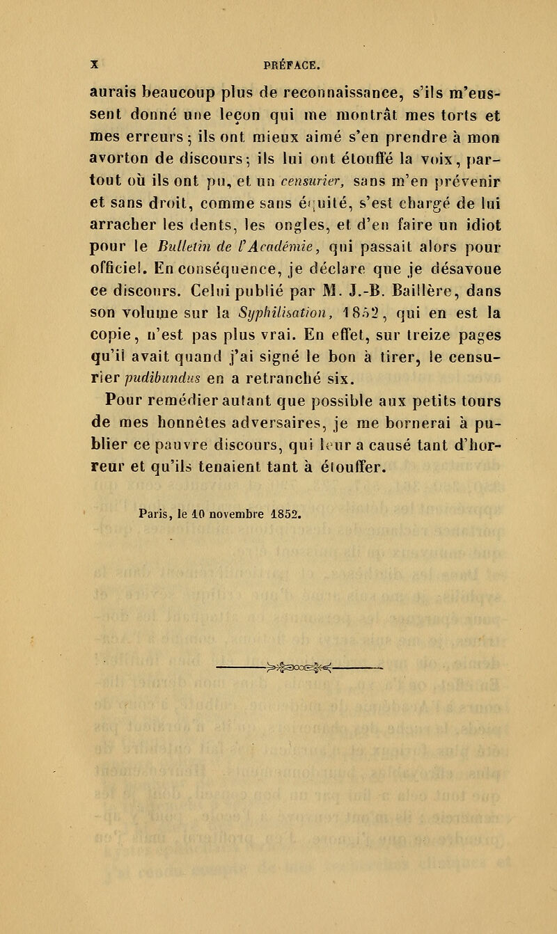 aurais beaucoup plus de reconnaissance, s'ils m'eus- sent donné une leçon qui me montrât mes torts et mes erreurs; ils ont mieux aimé s'en prendre à mon avorton de discours; ils lui ont étouffé la voix, ftar- tout où ils ont pu, et un censurier, sans m'en prévenir et sans droit, comme sans éruilé, s'est chargé de lui arracher les dents, les ongles, et d'en faire un idiot pour le Bulletin de CAcadémie, qui passait alors pour officiel. En conséquence, je déclare que je désavoue ce discours. Celui publié par M. J.-B. Baillère, dans son volume sur la Sijphilhation, 18o2, qui en est la copie, n'est pas plus vrai. En effet, sur treize pages qu'il avait quand j'ai signé le bon à tirer, le censu- rier pwrfi/jîmrfiis en a retranché six. Pour remédier autant que possible aux petits tours de mes honnêtes adversaires, je me bornerai à pu- blier ce pauvre discours, qui hur a causé tant d'hor- reur et qu'ils tenaient tant à éloulTer. Paris, le 10 novembre 1852. -^^300&4<^-