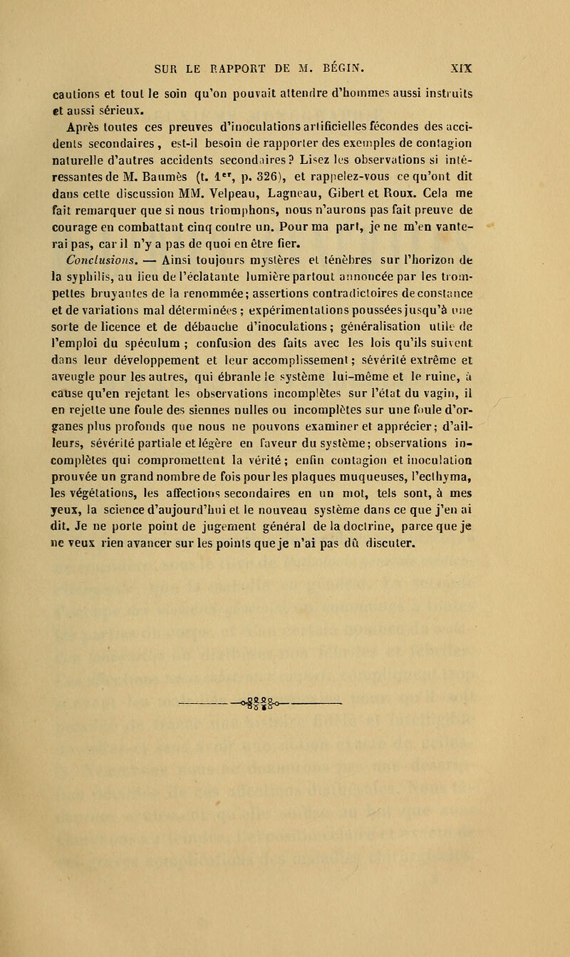 cautions et tout le soin qu'on pouvait attendre d'hommes aussi instruits et aussi sérieux. Après toutes ces preuves d'inoculations artificielles fécondes des acci- dents secondaires, e^t-il besoin de rapporter des exemples de contagion naturelle d'autres accidents second.iires? Lisez les observations si inté- ressantes de M. Baumes (t. 1, p. 326), et rappelez-vous ce qu'ont dit dans cette discussion MM, Velpeau, Lagneau, Giberl et Roux. Cela me fait remarquer que si nous triomphons, nous n'aurons pas fait preuve de courage en combattant cinq contre un. Pour ma part, je ne m'en vante- rai pas, car il n'y a pas de quoi en être fier. Conclusions. — Ainsi toujours mystères et ténèbres sur l'horizon de la syphilis, au lieu de l'éclatante lumière partout annoncée par les trom- pettes bruyantes de la renommée; assertions contradictoires de constance et de variations mal déterminées; expérimentations poussées jusqu'à i';!e sorte de licence et de débauche d'inoculations ; généralisation utile de l'emploi du spéculum ; confusion des faits avec les lois qu'ils suivent dans leur développement et leur accomplissement ; sévérité extrême et aveugle pour les autres, qui ébranle le système lui-même et le ruine, ù cause qu'en rejetant les observations incomplètes sur l'état du vagin, il en rejette une foule des siennes nulles ou incomplètes sur une foule d'or- ganes plus profonds que nous ne pouvons examiner et apprécier; d'ail- leurs, sévérité partiale et légère en faveur du système; observations in- complètes qui compromettent la vérité; enfin contagion et inoculation prouvée un grand nombre de fois pour les plaques muqueuses, Peclhyma, les végétations, les affections secondaires en un mot, tels sont, à mes yeux, la science d'aujourd'hui et le nouveau système dans ce que j'en ai dit. Je ne porte point de jugement général de la doctrine, parce que je ne veux rien avancer sur les points que je n'ai pas dCi discuter. --^f§^<—