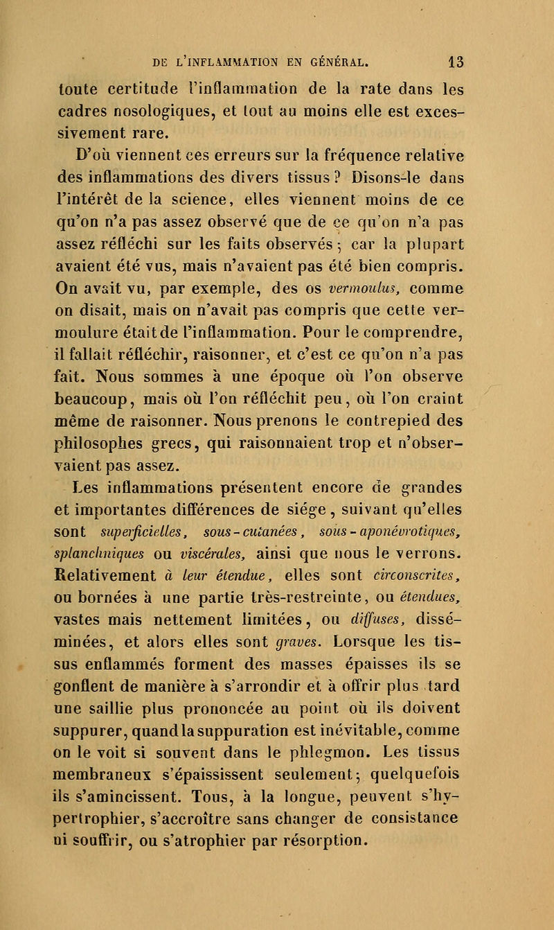 toute certitude l'inflammation de la rate dans les cadres nosologiques, et lout au moins elle est exces- sivement rare. D'où viennent ces erreurs sur la fréquence relative des inflammations des divers tissus ? Disons-le dans l'intérêt de la science, elles viennent moins de ce qu'on n'a pas assez observé que de ce qu'on n'a pas assez réfléchi sur les faits observés-, car la plupart avaient été vus, mais n'avaient pas été bien compris. On avait vu, par exemple, des os vermoulus, comme on disait, mais on n'avait pas compris que cette ver- moulure était de l'inflammation. Pour le comprendre, il fallait réfléchir, raisonner, et c'est ce qu'on n'a pas fait. Nous sommes à une époque où l'on observe beaucoup, mais où l'on réfléchit peu, où l'on craint même de raisonner. Nous prenons le contrepied des philosophes grecs, qui raisonnaient trop et n'obser- vaient pas assez. Les inflammations présentent encore de grandes et importantes différences de siège , suivant qu'elles sont siipeificielles, sous - cutanées, sous - aponévrotkpies, splancimiques ou viscérales, ainsi que nous le verrons. Relativement à leur étendue, elles sont circonscrites, ou bornées à une partie très-restreinte, ou étendues, vastes mais nettement limitées, ou diffuses, dissé- minées, et alors elles sont graves. Lorsque les tis- sus enflammés forment des masses épaisses ils se gonflent de manière à s'arrondir et à offrir plus tard une saillie plus prononcée au point où ils doivent suppurer, quand la suppuration est inévitable, comme on le voit si souvent dans le phlegmon. Les tissus membraneux s'épaississent seulement ^ quelquefois ils s'amincissent. Tous, à la longue, peuvent s'hy- perlrophier, s'accroître sans changer de consistance ni souffrir, ou s'atrophier par résorption.
