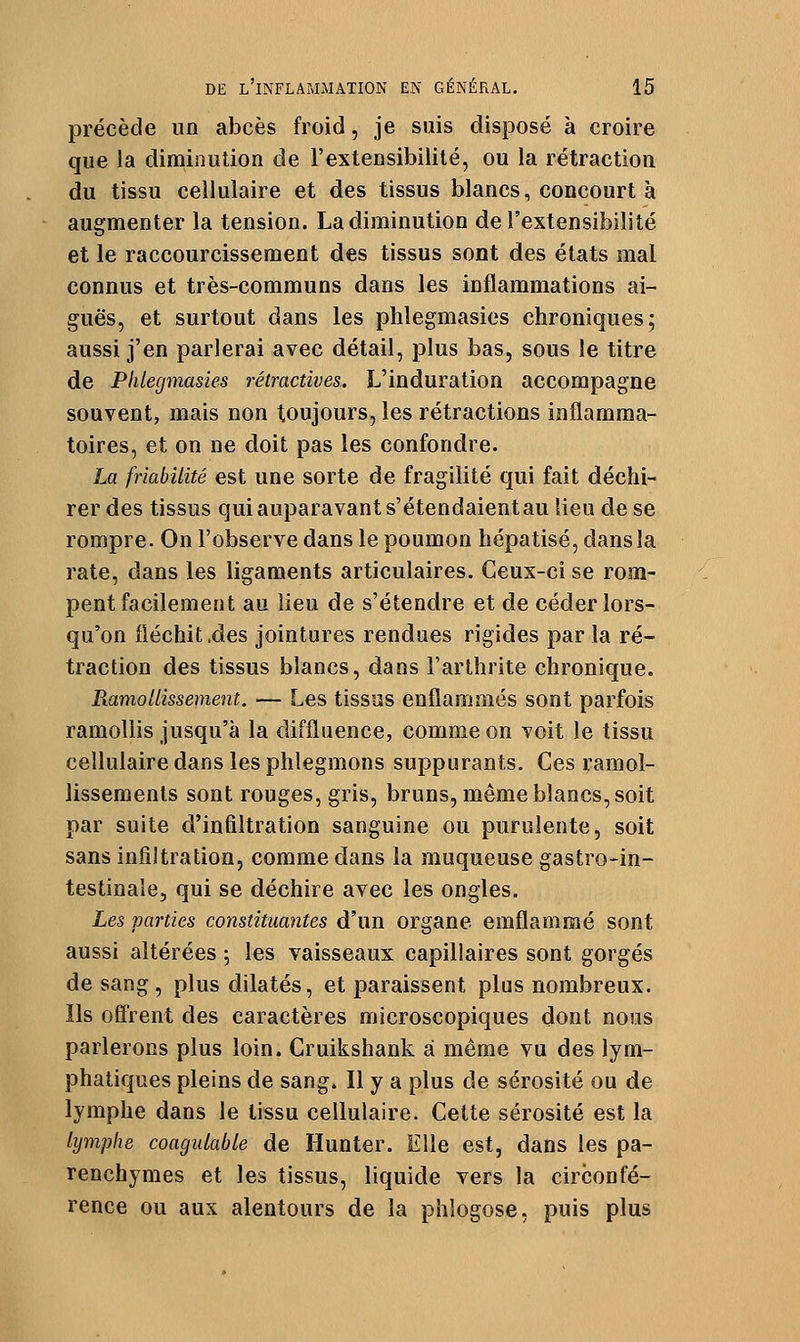 précède un abcès froid, je suis disposé à croire que la diminution de l'extensibilité, ou la rétraction du tissu cellulaire et des tissus blancs, concourt à augmenter la tension. La diminution de l'extensibilité et le raccourcissement des tissus sont des états mal connus et très-communs dans les inflammations ai- guës, et surtout dans les phlegmasies chroniques; aussi j'en parlerai avec détail, plus bas, sous le titre de Phlegmasies rétractives. L'induration accompagne souvent, mais non toujours, les rétractions inflamma- toires, et on ne doit pas les confondre. La friabilité est une sorte de fragilité qui fait déchi- rer des tissus qui auparavant s'étendaientau lieu de se rompre. On l'observe dans le poumon hépatisé, dans la rate, dans les ligaments articulaires. Ceux-ci se rom- pent facilement au lieu de s'étendre et de céder lors- qu'on fléchit ,des jointures rendues rigides par la ré- traction des tissus blancs, dans l'arthrite chronique. Ramollissement. — Les tissus enflammés sont parfois ramollis jusqu'à la diffluence, comme on voit le tissu cellulaire dans les phlegmons suppurants. Ces ramol- lissements sont rouges, gris, bruns, même blancs, soit par suite d'infiltration sanguine ou purulente, soit sans infiltration, comme dans la muqueuse gastro-in- testinaîe, qui se déchire avec les ongles. Les parties constituantes d'un organe emflammé sont aussi altérées ; les vaisseaux capillaires sont gorgés de sang, plus dilatés, et paraissent plus nombreux. Ils offrent des caractères microscopiques dont nous parlerons plus loin. Cruikshank à même vu des lym- phatiques pleins de sang. Il y a plus de sérosité ou de lymphe dans le tissu cellulaire. Cette sérosité est la lymphe coagulable de Hunter. Elle est, dans les pa- renchymes et les tissus, liquide vers la circonfé- rence ou aux alentours de la phlogose, puis plus