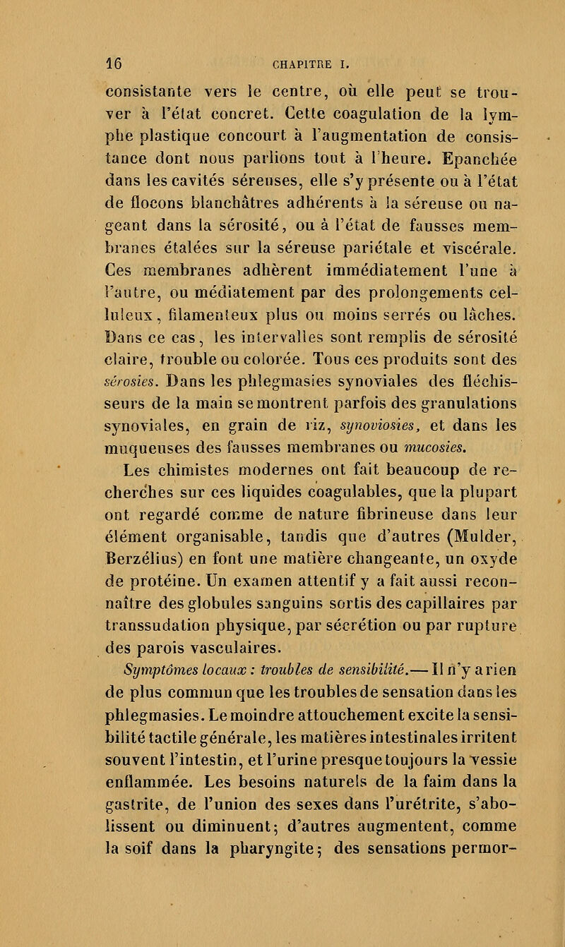 consistante vers le centre, où elle peut se trou- ver à l'état concret. Cette coagulation de la lym- phe plastique concourt à l'augmentation de consis- tance dont nous parlions tout à l'heure. Epanchée dans les cavités séreuses, elle s'y présente ou à l'état de flocons blanchâtres adhérents à la séreuse ou na- geant dans la sérosité, ou à l'état de fausses mem- branes étalées sur la séreuse pariétale et viscérale. Ces membranes adhèrent immédiatement l'une à l'autre, ou médiatement par des prolongements cel- luieux, filamenteux plus ou moins serrés ou lâches. Dans ce cas, les intervalles sont remplis de sérosité claire, trouble ou colorée. Tous ces produits sont des sêrosies. Dans les plilegmasies synoviales des fléchis- seurs de la main se montrent parfois des granulations synoviales, en grain de riz, sijnoviosies, et dans les muqueuses des fausses membranes ou mucosies. Les chimistes modernes ont fait beaucoup de re- cherches sur ces liquides coagulables, que la plupart ont regardé comme de nature fibrineuse dans leur élément organisable, tandis que d'autres (MuIder, Berzélius) en font une matière changeante, un oxyde de protéine. Un examen attentif y a fait aussi recon- naître des globules sanguins sortis des capillaires par transsudation physique, par sécrétion ou par rupture des parois vasculaires. Symptômes locaux : troubles de sensibilité.—11 n'y arien de plus commun que les troubles de sensation dans les phlegmasies. Le moindre attouchement excite la sensi- bilité tactile générale, les matières intestinales irritent souvent l'intestin, et l'urine presque toujours la vessie enflammée. Les besoins naturels de la faim dans la gastrite, de l'union des sexes dans l'urétrite, s'abo- lissent ou diminuent; d'autres augmentent, comme la soif dans la pharyngite ; des sensations permor-