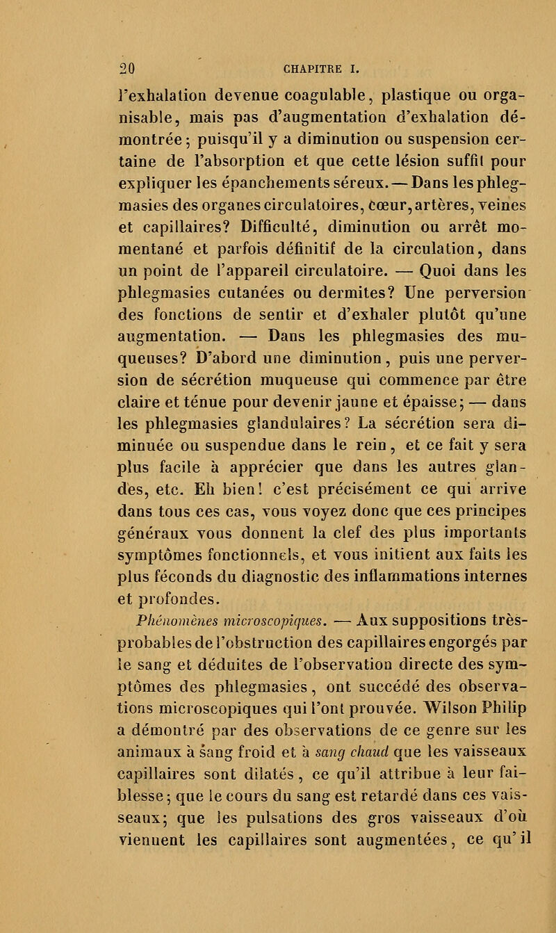 l'exhalation devenue coagulable, plastique ou orga- nisable, mais pas d'augmentation d'exhalation dé- montrée 5 puisqu'il y a diminution ou suspension cer- taine de l'absorption et que cette lésion suffil pour expliquer les épanchements séreux. — Dans les phleg- masies des organes circulatoires, cœur, artères, veines et capillaires? Difficulté, diminution ou arrêt mo- mentané et parfois définitif de la circulation, dans un point de l'appareil circulatoire. — Quoi dans les phlegmasies cutanées ou dermites? Une perversion des fonctions de sentir et d'exhaler plutôt qu'une augmentation. — Dans les phlegmasies des mu- queuses? D'abord une diminution, puis une perver- sion de sécrétion muqueuse qui commence par être claire et ténue pour devenir jaune et épaisse; — dans les phlegmasies glandulaires? La sécrétion sera di- minuée ou suspendue dans le rein , et ce fait y sera plus facile à apprécier que dans les autres glan- des, etc. Eh bien! c'est précisément ce qui arrive dans tous ces cas, vous voyez donc que ces principes généraux vous donnent la clef des plus importants symptômes fonctionnels, et vous initient aux faits les plus féconds du diagnostic des inflammations internes et profondes. Phénomènes microscopiques. — Aux suppositions très- probables de l'obstruction des capillaires engorgés par le sang et déduites de l'observation directe des sym- ptômes des phlegmasies, ont succédé des observa- tions microscopiques qui l'ont prouvée. Wilson Philip a démontré par des observations de ce genre sur les animaux à sang froid et a sang chaud que les vaisseaux capillaires sont dilatés , ce qu'il attribue à leur fai- blesse -, que le cours du sang est retardé dans ces vais- seaux; que les pulsations des gros vaisseaux d'où viennent les capillaires sont augmentées, ce qu' il