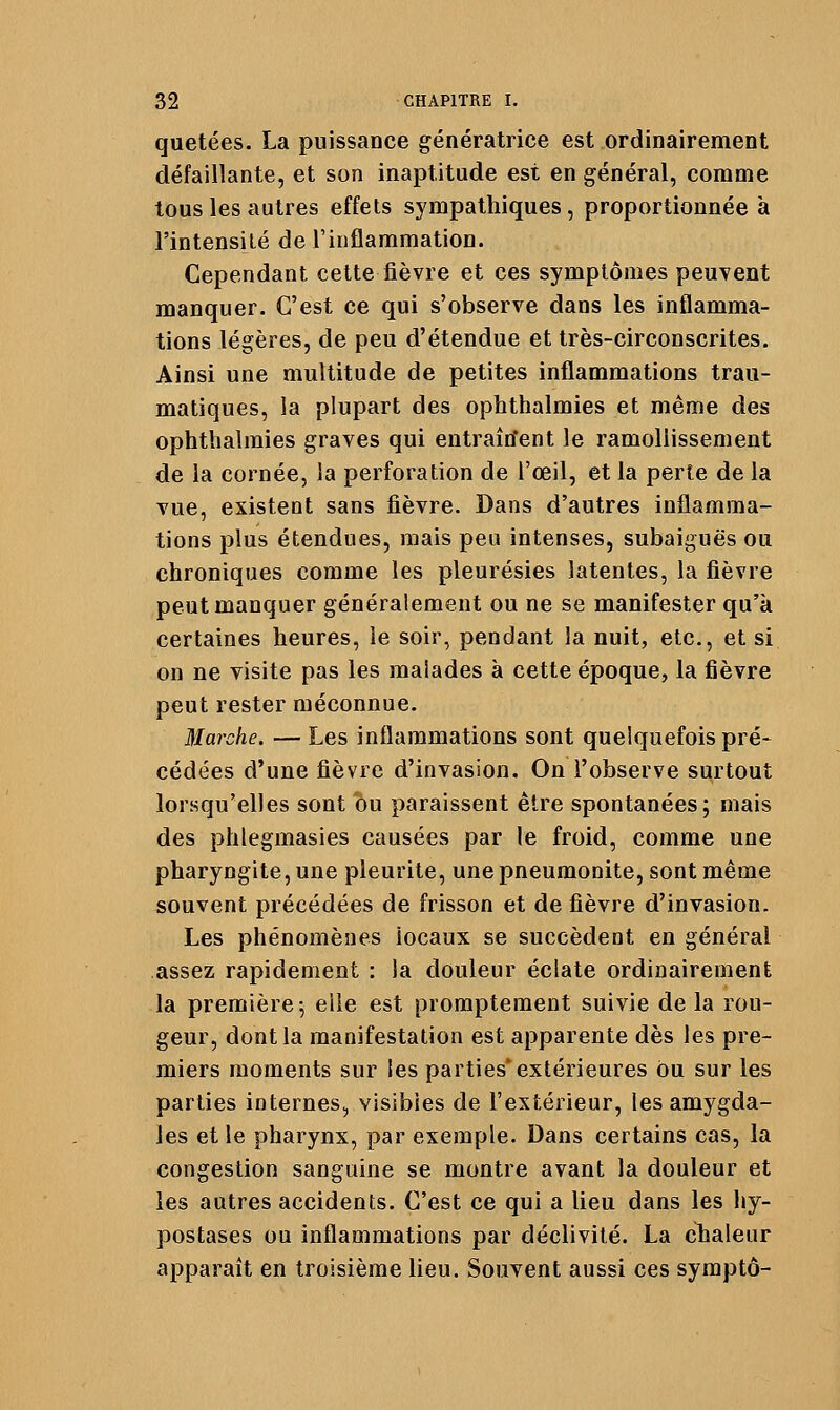 quetées. La piiissaoce génératrice est ordinairement défaillante, et son inaptitude est en général, comme tous les autres effets sympathiques, proportionnée à l'intensilé de l'inflammation. Cependant cette fièvre et ces symptômes peuvent manquer. C'est ce qui s'observe dans les inflamma- tions légères, de peu d'étendue et très-circonscrites. Ainsi une multitude de petites inflammations trau- matiques, la plupart des ophthalmies et même des ophthalraies graves qui entraîrfent le ramollissement de la cornée, la perforation de l'œil, et la perte de la vue, existent sans fièvre. Dans d'autres inflamma- tions plus étendues, mais peu intenses, subaiguës ou chroniques comme les pleurésies latentes, la fièvre peut manquer généralement ou ne se manifester qu'à certaines heures, le soir, pendant la nuit, etc., et si on ne visite pas les malades à cette époque, la fièvre peut rester méconnue. Marche. —Les inflammations sont quelquefois pré* cédées d'une fièvre d'invasion. On l'observe surtout lorsqu'elles sont ou paraissent être spontanées; mais des phlegmasies causées par le froid, comme une pharyngite, une pleurite, une pneuraonite, sont même souvent précédées de frisson et de fièvre d'invasion. Les phénomènes locaux se succèdent en général assez rapidement : la douleur éclate ordinairement la première-, elle est promptement suivie delà rou- geur, dont la manifestation est apparente dès les pre- miers moments sur les parties'extérieures ou sur les parties internes, visibles de l'extérieur, les amygda- les et le pharynx, par exemple. Dans certains cas, la congestion sanguine se montre avant la douleur et les autres accidents. C'est ce qui a lieu dans les hy- postases ou inflammations par déclivité. La chaleur apparaît en troisième lieu. Souvent aussi ces syraptô-