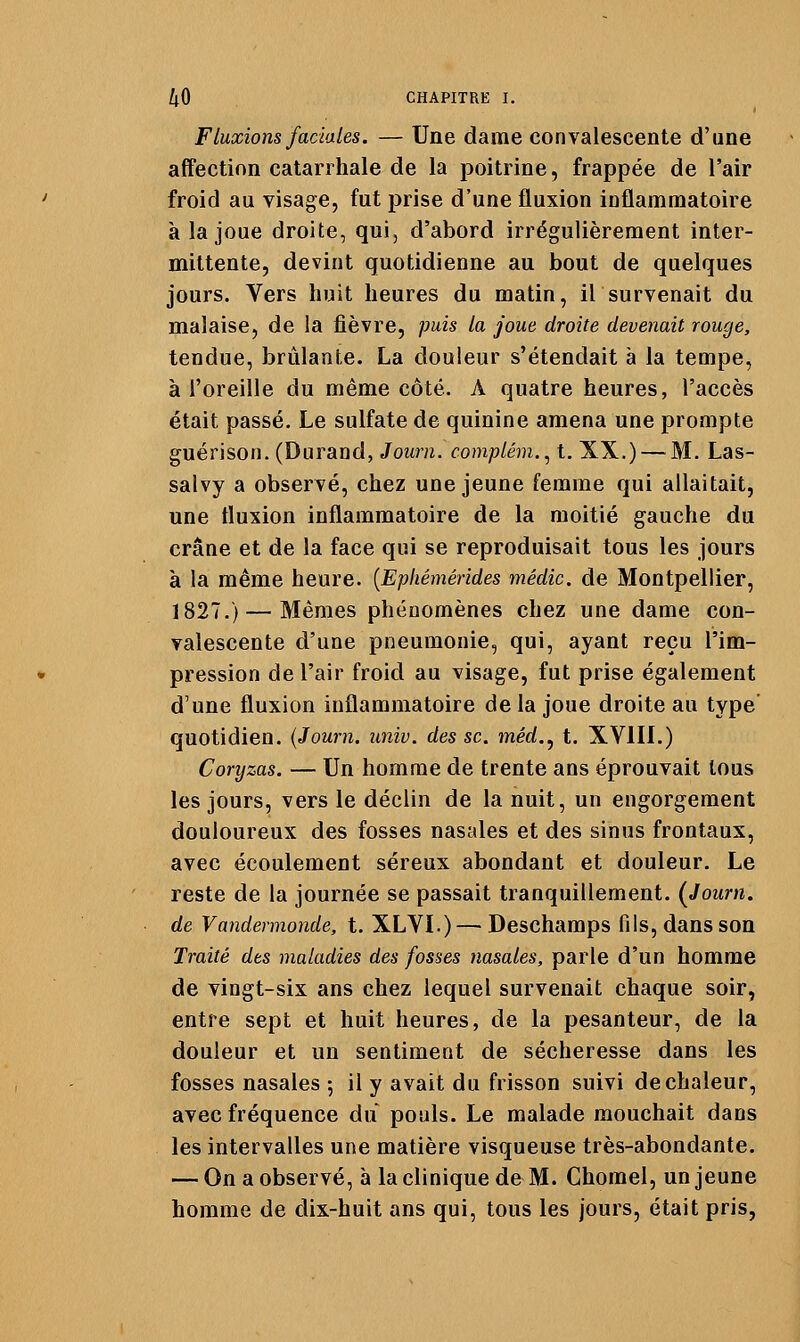 Fluxions faciales. — Une dame convalescente d'une affection catarrhale de la poitrine, frappée de l'air froid au visage, fut prise d'une fluxion inflammatoire à la joue droite, qui, d'abord irrégulièrement inter- mittente, devint quotidienne au bout de quelques jours. Vers huit heures du matin, il survenait du malaise, de la fièvre, puis la joue droite devenait rouge, tendue, brûlante. La douleur s'étendait à la tempe, à l'oreille du même côté. A quatre heures, l'accès était passé. Le sulfate de quinine amena une prompte guérison. (Durand, Journ. comptém.^ t. XX.) — M. Las- salvy a observé, chez une jeune femme qui allaitait, une fluxion inflammatoire de la moitié gauche du crâne et de la face qui se reproduisait tous les jours à la même heure. [Ephémérides médic. de Montpellier, 1827.) — Mêmes phénomènes chez une dame con- valescente d'une pneumonie, qui, ayant reçu l'im- pression de l'air froid au visage, fut prise également d'une fluxion inflammatoire de la joue droite au type quotidien. (Journ. univ. des se. méd,^ t. XVIIL) Coryzas. — Un homme de trente ans éprouvait tous les jours, vers le déclin de la nuit, un engorgement douloureux des fosses nasales et des sinus frontaux, avec écoulement séreux abondant et douleur. Le reste de la journée se passait tranquillement. {Journ. de Vandermonde, t. XLVÏ.) — Deschamps fils, dans son Traité des maladies des fosses nasales, parle d'un homme de vingt-six ans chez lequel survenait chaque soir, entre sept et huit heures, de la pesanteur, de la douleur et un sentiment de sécheresse dans les fosses nasales 5 il y avait du frisson suivi de chaleur, avec fréquence du pouls. Le malade mouchait dans les intervalles une matière visqueuse très-abondante. — On a observé, à la clinique de M. Chomel, un jeune homme de dix-huit ans qui, tous les jours, était pris,