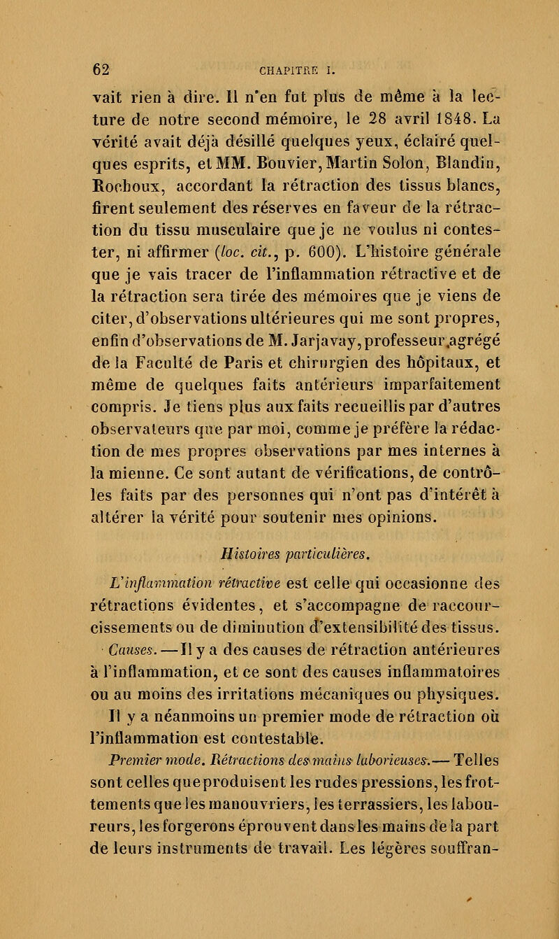 vait rien à dire. 11 n'en fut plus de même à la lec- ture de notre second mémoire, le 28 avril 1848. La vérité avait déjà désillé quelques yeux, éclairé quel- ques esprits, et MM. Bouvier, Martin Solon, Blandin, Rochoux, accordant la rétraction des tissus blancs, firent seulement des réserves en faveur de la rétrac- tion du tissu musculaire que je ne voulus ni contes- ter, ni affirmer {loc. cit., p. 600). L'histoire générale que je vais tracer de l'inflammation rétractive et de la rétraction sera tirée des mémoires que je viens de citer, d'observations ultérieures qui me sont propres, enfin d'observations de M. Jarjavay, professeur.agrégé de la Faculté de Paris et chirurgien des hôpitaux, et même de quelques faits antérieurs imparfaitement compris. Je tiens plus aux faits recueillis par d'autres observateurs que par moi, comme je préfère la rédac- tion de mes propres observations par tnes internes à la mienne. Ce sont autant de vérifications, de contrô- les faits par des personnes qui n'ont pas d'intérêt à altérer la vérité pour soutenir mes opinions. Histoires particulières. L'inflammation rétractive est celle qui occasionne des rétractions évidentes, et s'accompagne de raccour- cissements ou de diminution d'extensibilité des tissus. Causes. —Il y a des causes de rétraction antérieures à l'inflammation, et ce sont des causes inflammatoires ou au moins des irritations mécaniques ou physiques. Il y a néanmoins un premier mode de rétraction oîi l'inflammation est contestable. Premier mode. Rétractions des^maiiis- laborieuses-.— Telles sont celles que produisent les rudes pressions, les frot- tements que les mauouvriers, les terrassiers, les labou- reurs, les forgerons éprouvent dans les mains de la part de leurs instruments de travail. Les légères soufl'ran-