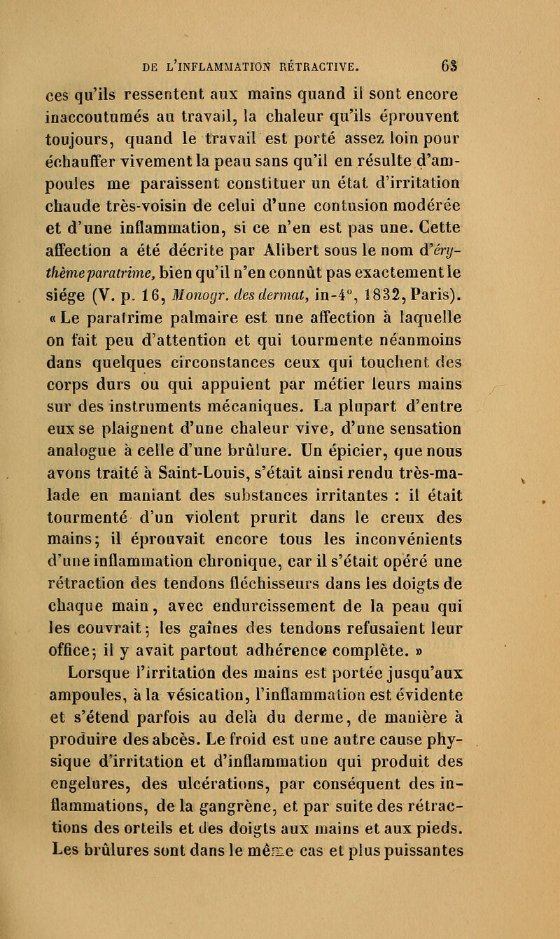 ces qu'ils ressentent aux mains quand il sont encore inaccoutumés au travail, la chaleur qu'ils éprouvent toujours, quand le travail est porté assez loin pour échauffer vivement la peau sans qu'il en résulte d'am- poules me paraissent constituer un état d'irritation chaude très-voisin de celui d'une contusion modérée et d'une inflammation, si ce n'en est pas une. Cette affection a été décrite par Alibert sous le nom d'éry- ihèmeparatrime, bien qu'il n'en connût pas exactement le siège (V. p. 16, Monogr. desdermat, in-é, 1832,Paris). «Le paralrime palmaire est une affection à laquelle on fait peu d'attention et qui tourmente néanmoins dans quelques circonstances ceux qui touchent des corps durs ou qui appuient par métier leurs mains sur des instruments mécaniques. La plupart d'entre eux se plaignent d'une chaleur vive, d'une sensation analogue à celle d'une brûlure. Un épicier, que nous avons traité à Saint-Louis, s'était ainsi rendu très-ma- lade en maniant des substances irritantes : il était tourmenté d'un violent prurit dans le creux des mains 5 il éprouvait encore tous les inconvénients d'une inflammation chronique, car il s'était opéré une rétraction des tendons fléchisseurs dans les doigts de chaque main, avec endurcissement de la peau qui les couvrait; les gaines des tendons refusaient leur office-, il y avait partout adhérence complète. » Lorsque l'irritation des mains est portée jusqu'aux ampoules, à la vésication, l'inflammation est évidente et s'étend parfois au delà du derme, de manière à produire des abcès. Le froid est une autre cause phy- sique d'irritation et d'inflammation qui produit des engelures, des ulcérations, par conséquent des in- flammations, de la gangrène, et par suite des rétrac- tions des orteils et des doigts aux mains et aux pieds. Les brûlures sont dans le mêoie cas et plus puissantes