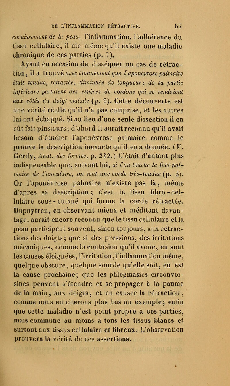 cornissement de la peau, l'inflammation, l'adhérence du tissu cellulaire, il nie même qu'il existe une maladie chronique de ces parties (p. 7). Ayant eu occasion de disséquer un cas de rétrac- tion, il a trouYé avec étonnement que l'aponévrose palmaire était tendue, rétractée, diminuée de longueur; de sa partie inférieure partaient des espèces de cordons qui se rendaient aux côtés du doigt malade (p, 9). Cette découverte est une vérité réelle qu'il n'a pas comprise, et les autres lui ont échappé. Si au lieu d'une seule dissection il en eût fait plusieurs^ d'abord il aurait reconnu qu'il avait besoin d'étudier l'aponévrose palmaire comme le prouve la description inexacte qu'il en a donnée. ( V. Gerdy, Anat. des formes, p. 232.) C'était d'autant plus indispensable que, suivant lui, si l'on touche la face pal- maire de l'annulaire, on sent une corde très-tendue (p. 5). Or l'aponévrose palmaire n'existe pas là, même d'après sa description; c'est le tissu fibro-cel- lulaire sous-cutané qui forme la corde rétractée. Dupuytren, en observant mieux et méditant davan- tage, aurait encore reconnu que le tissu cellulaire et la peau participent souvent, sinon toujours, aux rétrac- tions des doigts; que si des pressions, des irritations mécaniques, comme la contusion qu'il avoue, en sont les causes éloignées, l'irritation,l'inflammation même, quelque obscure, quelque sourde qu'elle soit, en est la cause prochaine; que les phlegmasies circonvoi- sines peuvent s'étendre et se propager à la paume delà main, aux doigts, et en causer la rétraction, comme nous en citerons plus bas un exemple; enfin que cette maladie n'est point propre à ces parties, mais commune au moins à tous les tissus blancs et surtout aux tissus cellulaire et fibreux. L'observation prouvera la vérité de ces assertions.