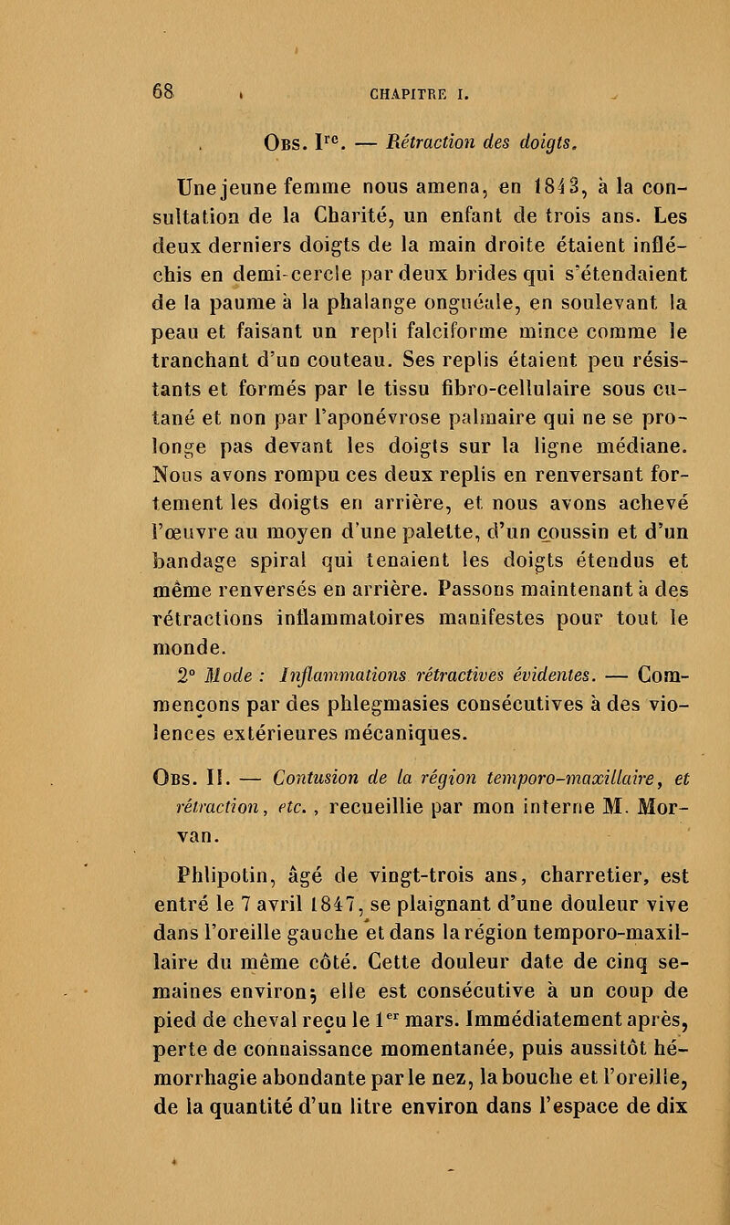 Obs. P**. — Rétraction des doigts. Une jeune femme nous amena, en 184 3, à la con- sultation de la Charité, un enfant de trois ans. Les deux derniers doigts de la main droite étaient inflé- chis en demi-cercle par deux brides qui s'étendaient de la paume à la phalange onguéale, en soulevant la peau et faisant un repli falciforme mince comme le tranchant d'un couteau. Ses replis étaient peu résis- tants et formés par le tissu fibro-cellulaire sous cu- tané et non par l'aponévrose palmaire qui ne se pro- longe pas devant les doigts sur la ligne médiane. Nous avons rompu ces deux replis en renversant for- tement les doigts en arrière, et nous avons achevé l'œuvre au moyen d'une palette, d'un coussin et d'un bandage spiral qui tenaient les doigts étendus et même renversés en arrière. Passons maintenant à des rétractions inflammatoires manifestes pour tout le monde. 2° Mode : Inflammations rétractives évidentes. — Com- mençons par des phlegmasies consécutives à des vio- lences extérieures mécaniques. Obs. il — Contusion de ta région temporo-maxillaire, et rétraction, etc. , recueillie par mon interne M. Mor- van. Phlipotin, âgé de vingt-trois ans, charretier, est entré le 7 avril 1847, se plaignant d'une douleur vive dans l'oreille gauche et dans la région temporo-maxil- laire du même côté. Cette douleur date de cinq se- maines environ; elle est consécutive à un coup de pied de cheval reçu le 1^^ mars. Immédiatement après, perte de connaissance momentanée, puis aussitôt hé- morrhagie abondante parle nez, la bouche et l'oreille, de la quantité d'un litre environ dans l'espace de dix