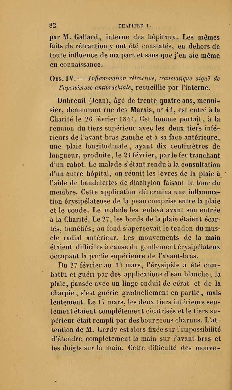 par M. Gallard, interne des hôpitaux. Les mêmes faits de rétraction y ont été constatés, en dehors de toute influence de ma part et sans que j'en aie même eu connaissance. Obs. IV, — Inflammation rétractive, traumatique aiguë de L^aponévrose antibrachiale^ recueillie par l'interne. Dubreuil (Jean), âgé de trente-quatre ans, menui- sier, demeurant rue des Marais, n° 41, est entré à la Charité le 26 février 1844. Cet homme portait, à la réunion du tiers supérieur avec les deux tiers infé- rieurs de l'avant-bras gauche et à sa face antérieure, une plaie longitudinale, ayant dix centimètres de longueur, produite, le 24 février, parle fer tranchant d'un rabot. Le malade s'étant rendu à la consultation d'un autre hôpital, on réunit les lèvres de la plaie à l'aide de bandelettes de diachyîon faisant le tour du membre. Cette application détermina une inflamma- tion érysipélateuse de la peau comprise entre la plaie et le coude. Le malade les enleva avant son entrée à la Charité. Le 27, les bords de la plaie étaient écar- tés, tuméfiés; au fond s'apercevait le tendon du mus- cle radial antérieur. Les mouvements de la main étaient difficiles à cause du gonflement érysipélateux occupant la partie supérieure de l'avant-bras. Du 27 février au 17 mars, l'érysipèle a été com- battu et guéri par des applications d'eau blanche; la plaie, pansée avec un linge enduit de cérat et de la charpie , s'est guérie graduellement en partie, mais lentement. Le 17 mars, les deux tiers inférieurs seu- lement étaient complètement cicatrisés et le tiers su- périeur était rempli par des bourgeons charnus. L'at- tention de M. Gerdy est alors fixée sur l'impossibilité d'étendre complètement la main sur l'avant-bras et les doigts sur la main. Cette difficulté des mouve-