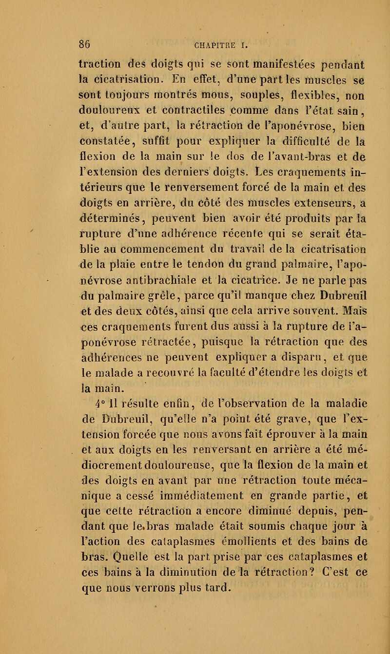 traction des doigts qui se sont manifestées pendant la cicatrisation. En effet, d'une part les muscles se sont toujours montrés mous, souples, flexibles, non douloureux et contractiles comme dans l'état sain, et, d'autre part, la rétraction de l'aponévrose, bien constatée, suffit pour expliquer la difficulté de la flexion de la main sur îe dos de l'avant-bras et de l'extension des derniers doigts. Les craquements in- térieurs que le renversement forcé de la main et des doigts en arrière, du côté des muscles extenseurs, a déterminés, peuvent bien avoir été produits par la rupture d'une adhérence récente qui se serait éta- blie au commencement du travail de la cicatrisation de la plaie entre le tendon du grand palmaire, l'apo- névrose antibrachiaîe et la cicatrice. Je ne parle pas du palmaire grêle, parce qu'il manque chez Dubreuil et des deux côtés, ainsi qsie cela arrive souvent. Mais ces craquements furent dus aussi à la rupture de l'a- ponévrose rétractée, puisque la rétraction que des adhérences ne peuvent expliquer a disparu, et que le malade a recouvré la faculté d'étendre les doigts et la main. 4° il résulte enfln, de l'observation de la maladie de Dubreuil, qu'elle n'a point été grave, que l'ex- tension forcée que nous avons fait éprouver à la main et aux doigts en les renversant en arrière a été mé- diocrement douloureuse, que la flexion de la main et des doigts en avant par une rétraction toute méca- nique a cessé immédiatement en grande partie, et que cette rétraction a encore diminué depuis, pen- dant que Icibras malade était soumis chaque jour à l'action des cataplasmes émollients et des bains de bras. Quelle est la part prise par ces cataplasmes et ces bains à la diminution delà rétraction? C'est ce que nous verrons plus tard.