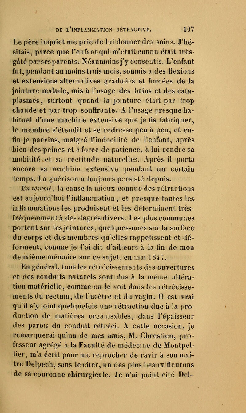 Le père inquiet me prie de lui donner des soins. J'hé- sitais, parce que l'enfant qui m'était connu était très- gâté parses parents. Néanmoins j'y consentis. L'enfant fut, pendant au moins trois mois, soumis à des flexions et extensions alternatives graduées et forcées de la jointure malade, mis à l'usage des bains et des cata- plasmes, surtout quand !a jointure était par trop chaude et par trop souffrante. A l'usage presque ha- bituel d'une machine extensive que je fis fabriquer, le membre s'étendit et se redressa peu à peu, et en- fin je parvins, malgré l'indocilité de l'enfant, après bien des peines et à force de patience, à lui rendre sa mobilité,et sa rectitude naturelles. Après il porta encore sa machine extensive pendant un certain temps. La guérison a toujours persisté depuis. En résumé, la cause la mieux connue des rétractions est aujourd'hui l'inflammation, et presque toutes les inflammations les produisent et; les déterminent très- fréquemment à des degrés divers. Les plus communes portent sur les jointures, quelques-unes sur la surface du corps et des membres qu'elles rappetissent et dé- forment, comme je l'ai dit d'ailleurs à la fin de mon deuxième mémoire sur ce sujet, en mai 1847. En général, t(»us les rétrécissements des ouvertures et des conduits naturels sont dus à ia mêrije altéra- tion matérielle, comme ou le voit dans les rétrécisse- ments du rectum, de l'urètre et du vagin. Il est vrai qu'il s'y joint quelquefois une rétraction due à la pro- duction de matières organisables, dans l'épaisseur des parois du conduit rétréci. A cette occasion, je remarquerai qu'un de mes amis, M. Chresîien, pro- fesseur agrégé à la Faculté de médeciiie de Montpel- lier, m'a écrit pour me reproch(>r de ravir à son maî- tre Delpech, sans le citer, un des plus beaux fleurons de sa couronne chirurgicale. Je n'ai point cité Del-