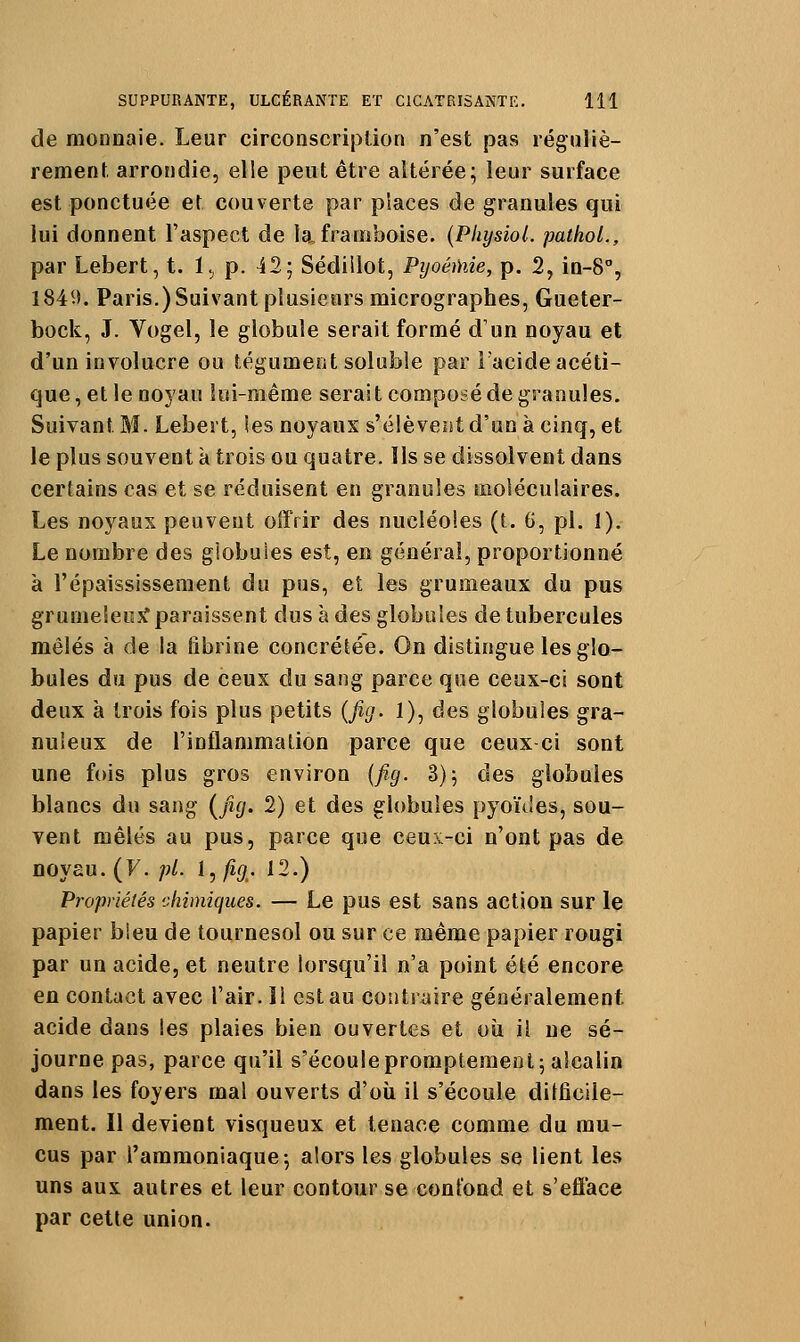 de monnaie. Leur circonscription n'est pas réguliè- rement arrondie, elle peut être altérée; leur surface est ponctuée et couverte par places de granules qui lui donnent l'aspect de la, framboise. (Pliysiol. pathoL, par Lebert, t. 1., p. 12; Sédiilot, PyoéMie, p. 2, in-8°, I84i>. Paris.)Suivant plusieurs micrographes, Gueter- bock, J. Vogel, le globule serait formé d'un noyau et d'un involucre ou tégument soluble par Facide acéti- que, et le noyau lui-même serait composé de granules. Suivant Bî. Lebert, ies noyaux s'élèvent d'un à cinq, et le plus souvent k trois ou quatre. Ils se dissolvent dans certains cas et se réduisent en granules moléculaires. Les noyaux peuvent offrir des nucléoles (t. 6, pi. 1). Le nombre des globules est, en général, proportionné à l'épaississeraent du pus, et les grumeaux du pus grumeleujf paraissent dus à des globules de tubercules mêlés à de la fibrine concrétée. On distingue les glo- bules du pus de ceux du sang parce que ceux-ci sont deux à trois fois plus petits {fig. 1), des globules gra- nuleux de l'inflammalion parce que ceux ci sont une fois plus gros environ {jig. 3); des globules blancs du sang {^ficj. 2) et des globules pyoïdes, sou- vent mêlés au pus, parce que ceux-ci n'ont pas de noyau. (F. ;;/. I,^ft. 12.) Propriétés chimiques. — Le pus est sans action sur le papier bleu de tournesol ou sur ce même papier rougi par un acide, et neutre lorsqu'il n'a point été encore en contact avec l'air. ïl est au contraire généralement acide dans les plaies bien ouvertes et où il ne sé- journe pas, parce qu'il s'écoule promptemenl; alcalin dans les foyers mal ouverts d'oii il s'écoule ditficile- ment. Il devient visqueux et tenace comme du mu- cus par l'ammoniaque-, alors les globules se lient les uns aux autres et leur contour se confond et s'efface par cette union.