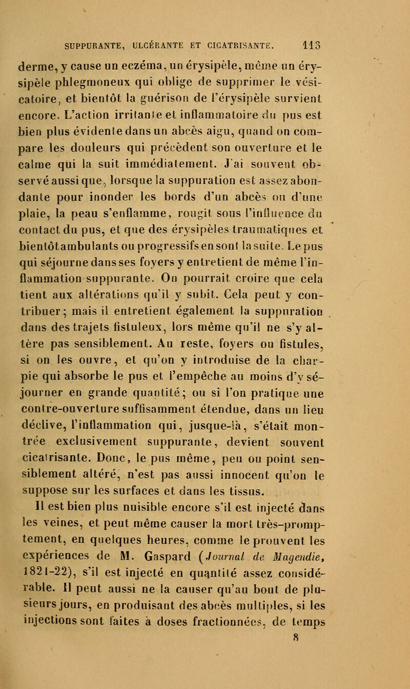 derme, y cause un eczéma, un érysipèle, même un éry- sipèle phlegmoneux qui oblige de supprimer le vési- catoire, et bientôt la guérison de l'érysipèle survient encore. L'action irritante et inflammatoire du pus est bien plus évidente dans un abcès aigu, quand on com- pare les douleurs qui précèdent son ouverture et le calme qui la suit immédiatement. J'ai souvent ob- servé aussi que, lorsque la suppuration est assez abon- dante pour inonder les bords d'un abcès ou d'une plaie, la peau s'enflamme, rougit sous l'influence du contact du pus, et que des érysipèles traumatiqiies et bienlôtambulants ou progressifsen sont la suite. Le pus qui séjourne dans ses foyers y entretient de même l'in- flammation suppurante. On pourrait croire que cela tient aux altérations qu'il y subit. Cela peut y con- tribuer; mais il entretient également la suppuration dans des trajets fistuleux, lors même qu'il ne s'y al- tère pas sensiblement. Au reste, foyers ou fistules, si on les ouvre, et qu'on y introduise de la char- pie qui absorbe le pus et l'empêche au moins d'y sé- journer en grande quantité; ou si l'on pratique une contre-ouverture suffisamment étendue, dans un lieu déclive, l'inflammation qui, jusque-ià, s'était mon- trée exclusivement suppurante, devient souvent cicatrisante. Donc, le pus même, peu ou point sen- siblement altéré, n'est pas aussi innocent qu'on le suppose sur les surfaces et dans les tissus. Il est bien plus nuisible encore s'il est injecté dans les veines, et peut même causer la mort très-promp- tement, en quelques heures, comme le prouvent les expériences de M. Gaspard (Journal de Magendie, 1821-22), s'il est injecté en quqnlilé assez cousidé- rable. Il peut aussi ne la causer qu'au bout de plu- sieurs jours, en produisant des abcès multiples, si les injections sont faites à doses fractionnées, de temps 8