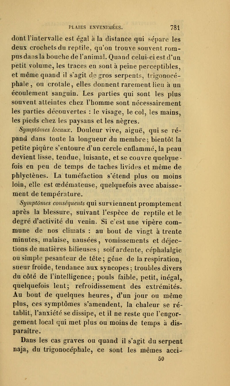 dont riotervalle est égal à la distance qui sépare les deux crochets du reptile, qu'on trouve souvent rom- pus dans la bouche de ranimai. Quand celui-ci est d'un petit volume, les traces en sont à peine perceptibles, et même quand il s'agit de gros serpents, trigonocé- phale, ou crotale, elles donnent rarement lieu à un écoulement sanguin. Les parties qui sont les plus souvent atteintes chez l'homme sont nécessairement les parties découvertes : le visage, le col, les mains, les pieds chez les paysans et les nègres. Symptômes locaux. Douleur vive, aiguë, qui se ré- pand dans toute la longueur du membre; bientôt la petite piqûre s'entoure d'un cercle enflammé, la peau devient lisse, tendue, luisante, et se couvre quelque- fois en peu de temps de taches livides et même de phlyctènes. La tuméfaction s'étend plus ou moins loin, elle est œdémateuse, quelquefois avec abaisse- ment de température. Symptômes conséquents qui surviennent promptement après la blessure, suivant l'espèce de reptile et le degré d'activité du venin. Si c'est une vipère com- mune de nos climats : au bout de vingt à trente minutes, malaise, nausées, vomissements et déjec- tions de matières bilieuses 5 soif ardente, céphalalgie ou simple pesanteur de tête; gêne de la respiration, sueur froide, tendance aux syncopes ; troubles divers du côté de l'intelligence; pouls faible, petit, inégal, quelquefois lent; refroidissement des extrémités. Au bout de quelques heures, d'un jour ou même plus, ces symptômes s'amendent, la chaleur se ré- tablit, l'anxiété se dissipe, et il ne reste que l'engor- gement local qui met plus ou moins de temps à dis- paraître. Dans les cas graves ou quand il s'agit du serpent naja, du trigonocéphale, ce sont les mêmes acci- 50