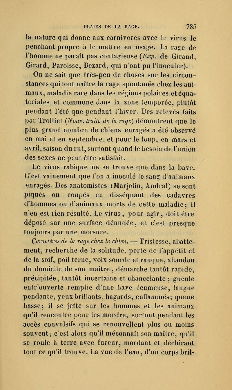 la nature qui donne aux carnivores avec le virus le penchant propre à le mettre en usage. La rage de l'homme ne paraît pas contagieuse (Exp. de Giraud, Girard, Paroisse, Bezard, qui n'ont pu l'inoculer). On ne sait que très-peu de choses sur les circon- stances qui font naître la rage spontanée chez les ani- maux, maladie rare dans les régions polaires etéqua- loriaies et commune dans la zone temporée, plutôt pendant l'été que pendant l'hiver. Des relevés faits par Trolliet {Nouv. traité de la rage) démontrent que le plus grand nombre de chiens enragés a été observé en mai et en sei3tembre, et pour le loup, en mars et avril, saison du rut, surtout quand le besoin de l'union des sexes ne peut être satisfait. Le virus rabique ne se trouve que dans la bave. C'est vainement que l'on a inoculé le sang d'animaux enragés. Des anatomistes (Marjolin, Ândral) se sont piqués ou coupés en disséquant des cadavres d'hommes ou d'animaux morts de cette maladie; il n'en est rien résulté. Le virus, pour agir, doit être déposé sur une surface dénudée, et c'est presque toujours par une morsure. Caractères de la rage chez le chien. — Tristesse, abatte- ment, recherche de la solitude, perte de l'appétit et de la soif, poil terne, voix sourde et rauque, abandon du domicile de son maître, démarche tantôt rapide, précipitée, tantôt incertaine et chancelante 5 gueule entr'ouverte remplie d'une bave écumeuse, langue pendante, yeux brillants, hagards, enflammés; queue basse; il se jette sur les hommes et les animaux qu'il rencontre pour les mordre, surtout pendant les accès convuîsifs qui se renouvellent plus ou moins souvent; c'est alors qu'il méconnaît son maître, qu'il se roule à terre avec fureur, mordant et déchirant tout ce qu'il trouve. La vue de l'eau, d'un corps bril-