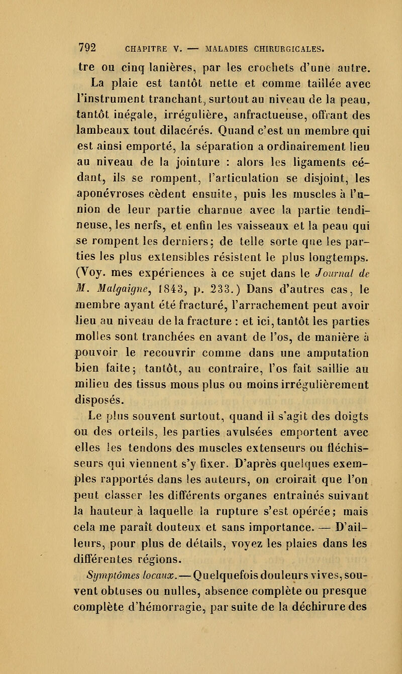 tre ou cinq lanières, par les crochets d'une autre. La plaie est tantôt nette et comme taillée avec l'instrument tranchant^ surtout au niveau de la peau, tantôt inég^ale, irrégulière, anfractueùse, offrant des lambeaux tout dilacérés. Quand c'est un membre qui est ainsi emporté, la séparation a ordinairement lieu au niveau de la jointure : alors les ligaments cé- dant, ils se rompent, l'articulation se disjoint, les aponévroses cèdent ensuite, puis les muscles à l'u- nion de leur partie charnue avec la partie tendi- neuse, les nerfs, et enfin les vaisseaux et la peau qui se rompent les derniers; de telle sorte que les par- ties les plus extensibles résistent le plus longtemps. (Voy. mes expériences à ce sujet dans le Journal de M. Malgaigne^ 1843, p. 233.) Dans d'autres cas, le membre ayant été fracturé, l'arrachement peut avoir lieu au nivedu de la fracture : et ici, tantôt les parties molles sont tranchées en avant de l'os, de manière à pouvoir le recouvrir comme dans une amputation bien faite; tantôt, au contraire, l'os fait saillie au milieu des tissus mous plus ou moins irrégulièrement disposés. Le plus souvent surtout, quand il s'agit des doigts -ou des orteils, les parties avulsées emportent avec elles les tendons des muscles extenseurs ou fléchis- seurs qui viennent s'y fixer. D'après quelques exem- ples rapportés dans les auteurs, on croirait que l'on peut classer les différents organes entraînés suivant la hauteur à laquelle la rupture s'est opérée; mais cela me paraît douteux et sans importance. — D'ail- leurs, pour plus de détails, voyez les plaies dans les différentes régions. Symptômes locaux. — Quelquefois douleurs vives, sou- vent obtuses ou nulles, absence complète ou presque complète d'hémorragie, par suite de la déchirure des