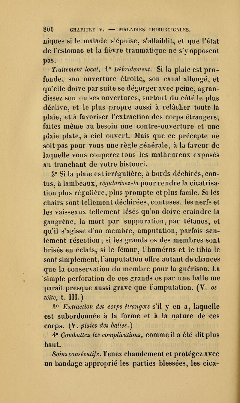 niques si le malade s'épuise, s'affaiblit, et que l'état de reslomac et la fièvre traumatique ne s'y opposent pas. Traitement local. i° Dêbrîdement. Si la plaie est pro- fonde, son ouverture étroite, son canal allongé, et qu'elle doive par suite se dégorger avec peine, agran- dissez son ou ses ouvertures, surtout du côté le plus déclive, et le plus propre aussi à relâcher toute la plaie, et à favoriser l'extraction des corps étrangers-, faites même au besoin une contre-ouverture et une plaie plate, à ciel ouvert. Mais que ce précepte ne soit pas pour vous une règle générale, à la faveur de laquelle vous couperez tous les malheureux exposés au tranchant de votre bistouri. 2° Si la plaie est irrégulière, à bords déchirés, con- tus, à lambeaux, régularisez-la pour rendre la cicatrisa- tion plus régulière, plus prompte et plus facile. Si les chairs sont tellement déchirées, contuses, les nerfs et les vaisseaux tellement lésés qu'on doive craindre la gangrène, la mort par suppuration, par tétanos, et qu'il s'agisse d'un membre, amputation, parfois seu- lement résection ; si les grands os des membres sont brisés en éclats, si le fémur, l'humérus et le tibia le sont simplement, l'amputation offre autant de chances que la conservation du membre pour la guérison. La simple perforation de ces grands os par une balle me paraît presque aussi grave que l'amputation. (V. os- téite, t. III.) 30 Extraction des corps étrangers s'il y en a, laquelle est subordonnée à la forme et à la nature de ces corps. (V. plaies des balles.) 4° Combattez les complications, comme il a été dit plus haut. Soins consécutifs. Tenez chaudement et protégez avec un bandage approprié les parties blessées, les cica-