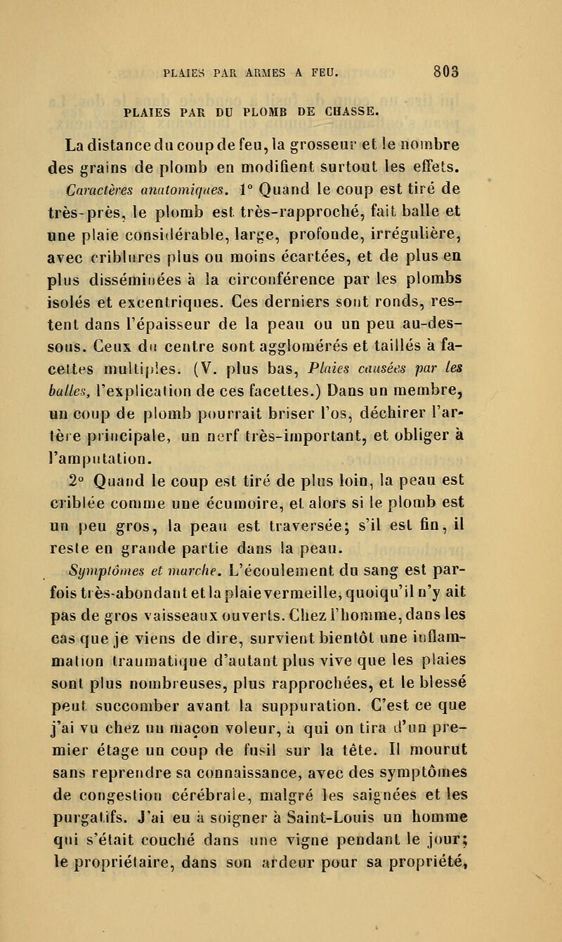 PLAIES PAR DU PLOMB DE CBASSE. La distance du coup de feu, la grosseur et !e nombre des grains de plomb en modifient surtout les effets. Caractères anatomiqaes. 1° Quand le coup est tiré de très-près, le plomb est très-rapproché, fait balle et une plaie considérable, large, profonde, irrégulière, avec criblnres plus ou moins écartées, et de plus en plus disséminées à la circonférence par les plombs isolés et excentriques. Ces derniers sont ronds, res- tent dans l'épaisseur de la peau ou un peu au-des- sous. Ceux du centre sont agglomérés et taillés à fa- cettes multiples. (V. plus bas. Plaies causées par les balles, l'explicalion de ces facettes.) Dans un membre, on coup de plomb pourrait briser Tos, déchirer l'ar- tère principale, un nerf très-important, et obliger à l'amputation. 2° Quand le coup est tiré de plus loin, la peau est criblée comme une écumoire, et alors si le plomb est un peu gros, la peau est traversée; s'il est fin, il reste en grande partie dans la peau. Symptômes et marche. L'écoulement du sang est par- fois très-abondant et la plaie vermeille, quoiqu'il n'y ait pas de gros vaisseaux ouverts. Chez l'homme, dans les cas que je viens de dire, survient bientôt une inflam- mation Iraumatique d'autant plus vive que les plaies sont plus nombreuses, plus rapprochées, et le blessé peut succomber avant la suppuration. C'est ce que j'ai vu chez un maçon voleur, à qui on tira d'un pre- mier étage un coup de fusil sur la tête. Il mourut sans reprendre sa connaissance, avec des symptômes de congestion cérébrale, malgré les saignées et les purgatifs. J'ai eu à soigner à Saint-Louis un homme qui s'était couché dans une vigne pendant le jour; le propriétaire, dans son ardeur pour sa propriété,