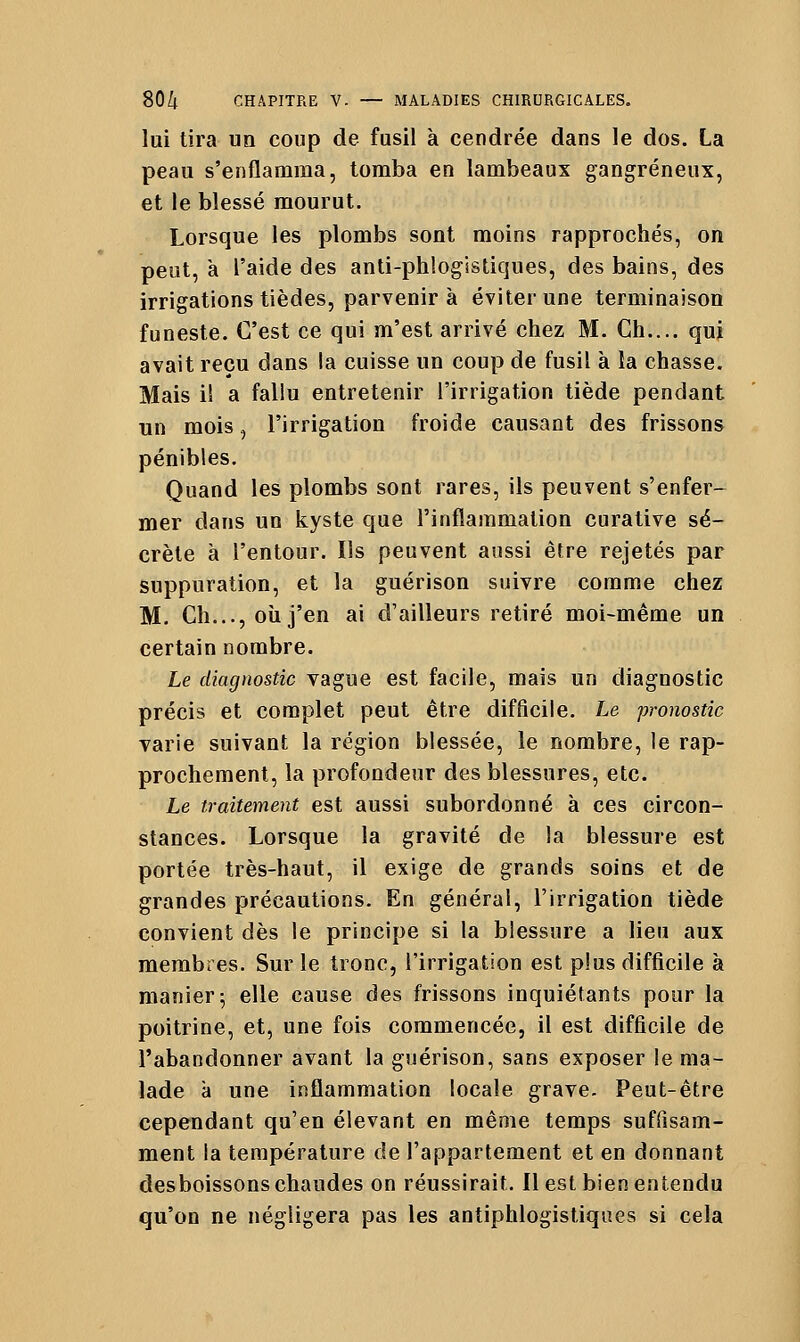 lui tira un coup de fusil à cendrée dans le dos. La peau s'enflamma, tomba en lambeaux gangreneux, et le blessé mourut. Lorsque les plombs sont moins rapprochés, on peut, a l'aide des anti-ph!ogistiques, des bains, des irrigations tièdes, parvenir à éviter une terminaison funeste. C'est ce qui m'est arrivé chez M. Ch.... qui avait reçu dans la cuisse un coup de fusil à la chasse. Mais il a fallu entretenir l'irrigation tiède pendant un mois, l'irrigation froide causant des frissons pénibles. Quand les plombs sont rares, ils peuvent s'enfer- mer dans un kyste que l'inflammation curative sé- crète à l'entour. Ils peuvent aussi être rejetés par suppuration, et la guérison suivre comme chez M. Ch..., oîi j'en ai d'ailleurs retiré moi-même un certain nombre. Le diagnostic vague est facile, mais un diagnostic précis et complet peut être difficile. Le pronostic varie suivant la région blessée, le nombre, le rap- prochement, la profondeur des blessures, etc. Le traitement est aussi subordonné à ces circon- stances. Lorsque la gravité de la blessure est portée très-haut, il exige de grands soins et de grandes précautions. En général, l'irrigation tiède convient dès le principe si la blessure a lieu aux membres. Sur le tronc, l'irrigation est plus difficile à manier 5 elle cause des frissons inquiétants pour la poitrine, et, une fois commencée, il est difficile de l'abandonner avant la guérison, sans exposer le ma- lade à une inflammation locale grave. Peut-être cependant qu'en élevant en même temps suffisam- ment la température de l'appartement et en donnant des boissons chaudes on réussirait. Il est bien entendu qu'on ne négligera pas les antiphlogistiques si cela