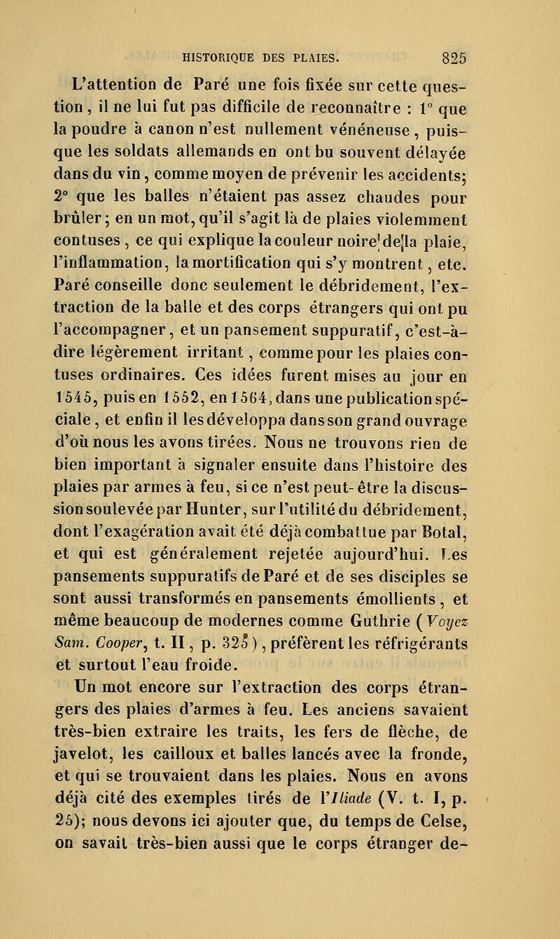 L'attention de Paré une fois fixée sur cette ques- tion , il ne lui fut pas difficile de reconnaître : 1° que la poudre à canon n'est nullement vénéneuse , puis- que les soldats allemands en ont bu souvent délayée dans du vin, comme moyen de prévenir les accidents; 2° que les balles n'étaient pas assez chaudes pour brûler ; en un mot, qu'il s'agit là de plaies violemment contuses, ce qui explique la couleur noirejdejla plaie, l'inflammation, la mortification qui s'y montrent, etc. Paré conseille donc seulement le débridement, l'ex- traction de la balle et des corps étrangers qui ont pu l'accompagner, et un pansement suppuratif, c'est-à- dire légèrement irritant, comme pour les plaies con- tuses ordinaires. Ces idées furent mises au jour en 1545, puis en 1552, en 1564, dans une publication spé- ciale, et enfin il lesdéveloppa dansson grand ouvrage d'où nous les avons tirées. Nous ne trouvons rien de bien important à signaler ensuite dans l'histoire des plaies par armes à feu, si ce n'est peut- être la discus- sion soulevée par Hunter, sur l'utilité du débridement, dont l'exagération avait été déjà combattue par Botal, et qui est généralement rejetée aujourd'hui. î.es pansements suppuratifs de Paré et de ses disciples se sont aussi transformés en pansements émollients , et même beaucoup de modernes comme Guthrie (Voijez Sam. Cooper^ t. II, p. -325 ), préfèrent les réfrigérants et surtout l'eau froide. Un mot encore sur l'extraction des corps étran- gers des plaies d'armes à feu. Les anciens savaient très-bien extraire les traits, les fers de flèche, de javelot, les cailloux et balles lancés avec la fronde, et qui se trouvaient dans les plaies. Nous en avons déjà cité des exemples tirés de VIliade (V. t. I, p. 25); nous devons ici ajouter que, du temps de Celse, on savait très-bien aussi que le corps étranger de-