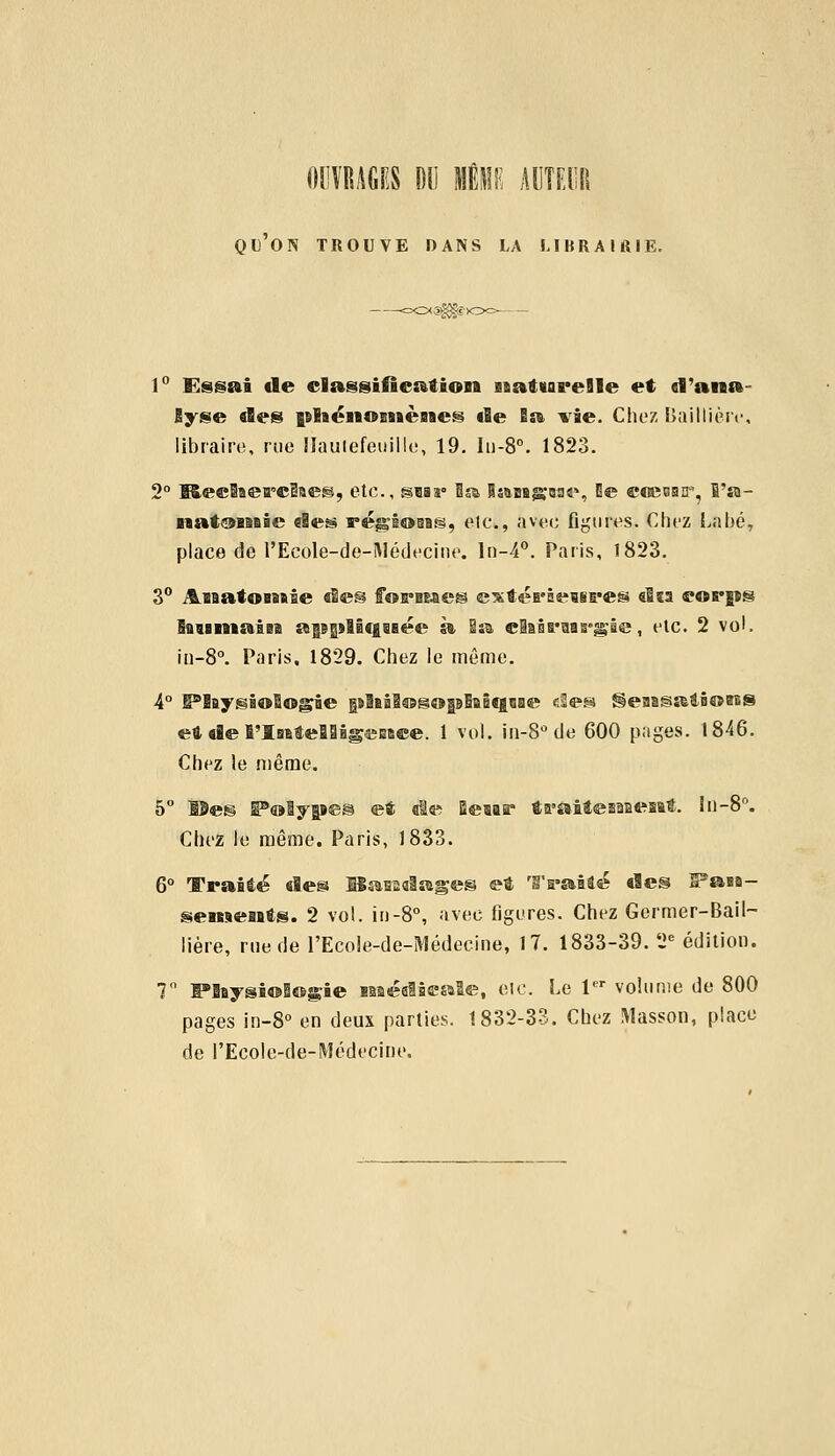 OUVRAGES DU MENE AUTEUR qu'on trouve dans la librairie. 1° Essai de classification BaatvareBle et d'ana- lyse des nlsénoBBiènes de Sa vie. Chez Baillièiv, libraire, rue llautefeuillc, 19. Iu-8°. 1823. 2° KeeBaeirelaeg, etc., SBas» la Banane, Be coeoair, fi'a- natoinâe des régioaig, etcv, avec figures. Chez Labé, place de l'Ecole-de-Médecine. ln-4°. Paris, 1823. 3° JLnat©HB»ie des farines extéi'âeBii'es «Iw corps humain awmlîqnée à Sa claBrnB'gie, etc. 2 vol. in-8°. Paris. 1829. Chez le même. 4° IPBaygiologie nhaflogofBnitgne eSes S§eaaï§atfi©eBS et de l'Intelligence* 1 vol. in-8°de 600 pages. 1846. Chez le même. 5° Î9e!§ 5P©ly|aes et «le Beur ta'aitesaaeî&t. ln-8°. Chez le même. Paris, 1833. 6° Traité «les Bandages et Traite «les S^aaa- senxents. 2 vol. in-8°, avec figures. Chez Germer-Bail- lière, rue de l'Ecole-de-Médecine, 17. 1833-39. 2e édition. 7° lPlaysi©B©sEâe isaéalâeaSe, etc. Le 1er volume de 800 pages in-8° en deux parties. 1832-33. Chez Masson, place de l'Ecole-de-Médecine.