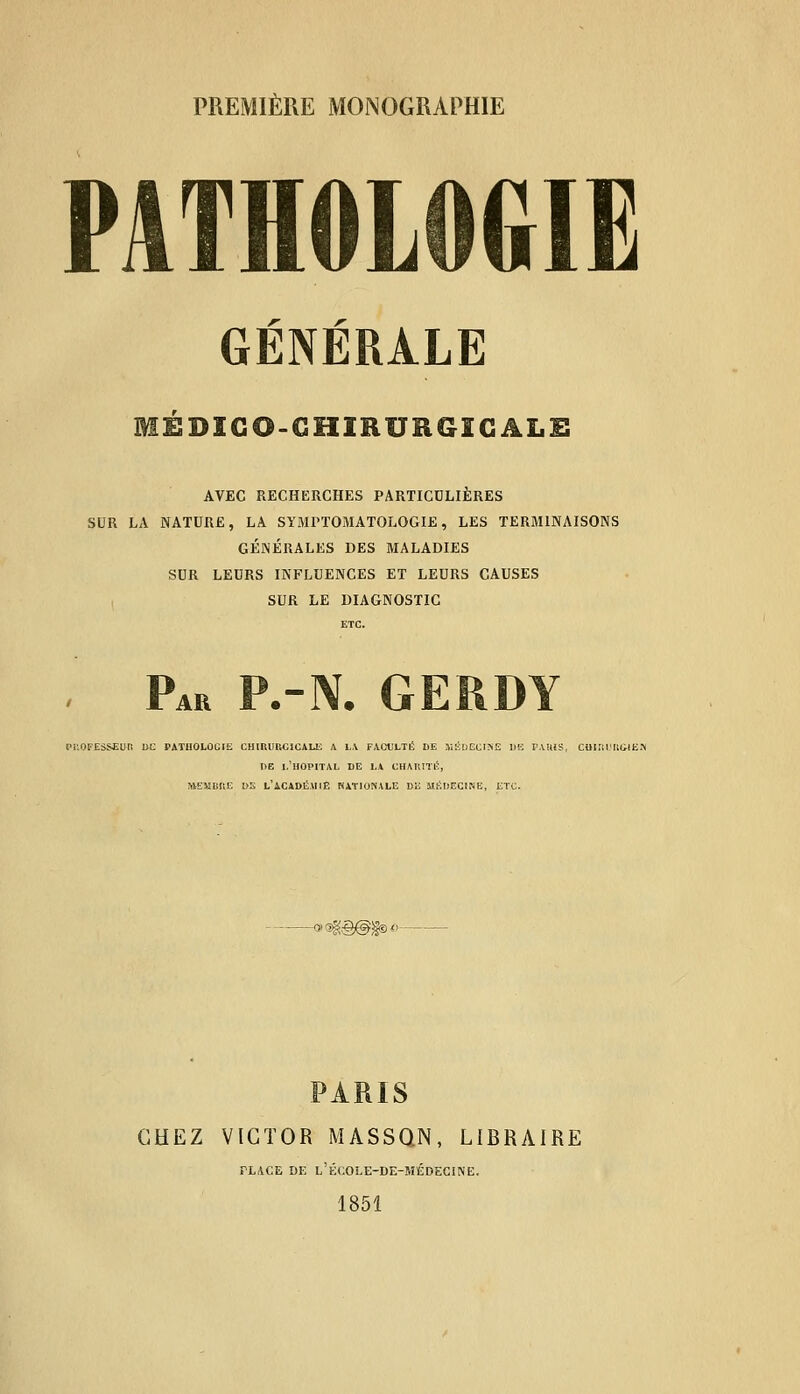 PREMIÈRE MONOGRAPHIE PATHOLOGIE r r- GENERALE MÉDICO-CHIRURGICALE AVEC RECHERCHES PARTICULIÈRES SUR LA NATURE, LA SYMPTOMATOLOGIE, LES TERMINAISONS GÉNÉRALES DES MALADIES SUR LEURS INFLUENCES ET LEURS CAUSES SUR LE DIAGNOSTIC ETC. Pah p.-n. gerdy PROFESSEUR DC PATIIOLOG1E CHinURCICALE A LA FACULTÉ DE KËDECIÎ4E DE F.UUS, COIÎiUMilE.» DE 1,'HOPITAL DE LA CHAUITB, MEMBRE DS L'ACADÉMIE NATIONALE DE MÉDECINE, ETC. •agâ®»<- PARIS CHEZ VICTOR MASSQN, LIBRAIRE PLACE DE L'ÉCOLE-DE-MÉDECINE. 1851