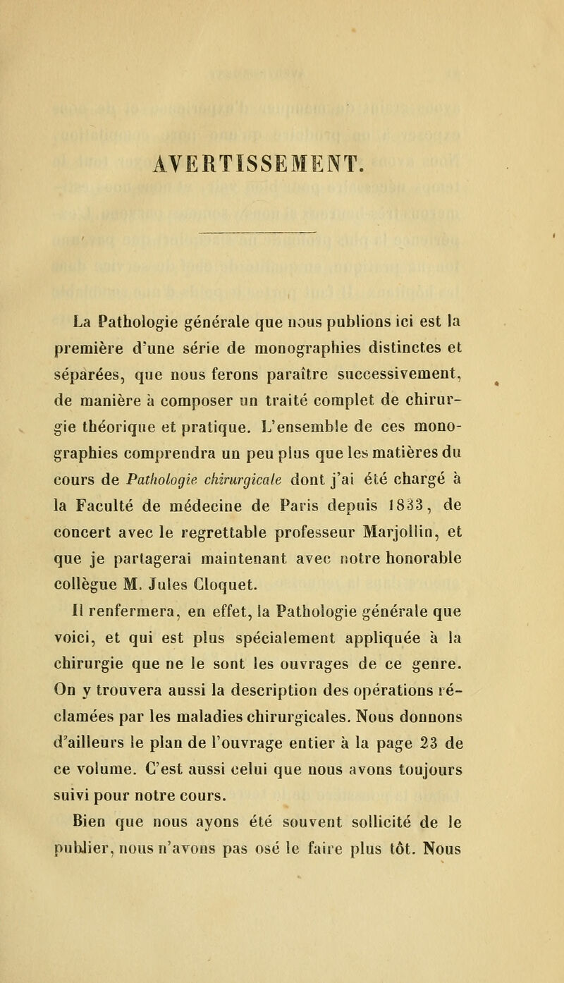 AVERTISSEMENT. La Pathologie générale que nous publions ici est la première d'une série de monographies distinctes et séparées, que nous ferons paraître successivement, de manière à composer un traité complet de chirur- gie théorique et pratique. L'ensemble de ces mono- graphies comprendra un peu plus que les matières du cours de Pathologie chirurgicale dont j'ai été chargé à la Faculté de médecine de Paris depuis 1833, de concert avec le regrettable professeur Marjollin, et que je partagerai maintenant avec notre honorable collègue M, Jules Gloquet. Il renfermera, en effet, la Pathologie générale que voici, et qui est plus spécialement appliquée à la chirurgie que ne le sont les ouvrages de ce genre. On y trouvera aussi la description des opérations ré- clamées par les maladies chirurgicales. Nous donnons d'ailleurs le plan de l'ouvrage entier à la page 23 de ce volume. C'est aussi celui que nous avons toujours suivi pour notre cours. Bien que nous ayons été souvent sollicité de le publier, nous n'avons pas osé le faire plus tôt. Nous