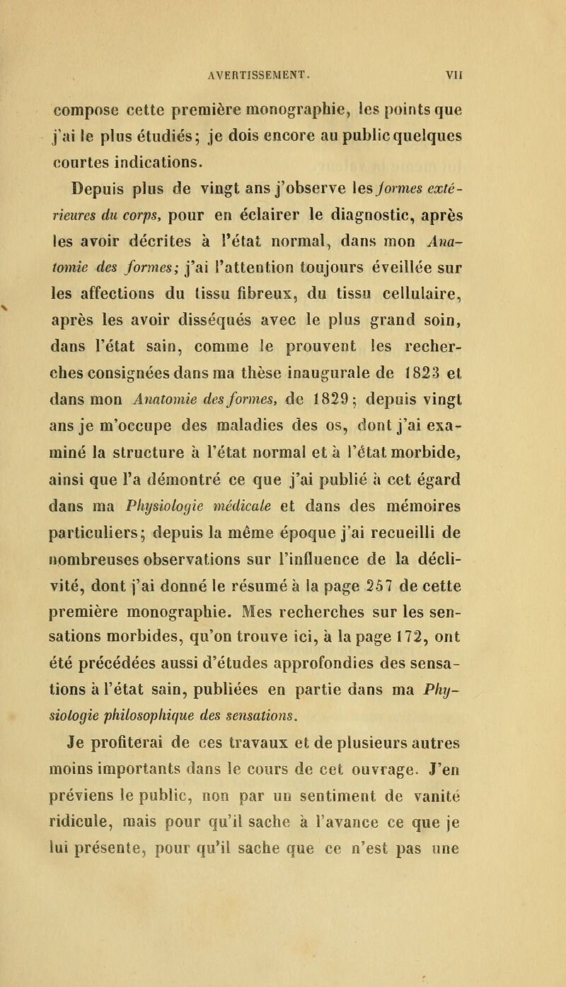 compose cette première monographie, les points que j'ai le plus étudiés; je dois encore au public quelques courtes indications. Depuis plus de vingt ans j'observe les jormes exté- rieures du corps, pour en éclairer le diagnostic, après les avoir décrites à l'état normal, dans mon Ana- tomie des formes; j'ai l'attention toujours éveillée sur les affections du tissu fibreux, du tissu cellulaire, après les avoir disséqués avec le plus grand soin, dans l'état sain, comme le prouvent les recher- ches consignées dans ma thèse inaugurale de 1823 et dans mon Anatomie des formes, de 1829; depuis vingt ans je m'occupe des maladies des os, dont j'ai exa- miné la structure à l'état normal et à l'état morbide, ainsi que l'a démontré ce que j'ai publié à cet égard dans ma Physiologie médicale et dans des mémoires particuliers; depuis la même époque j'ai recueilli de nombreuses observations sur l'influence de la décli- vité, dont j'ai donné le résumé à la page 257 de cette première monographie. Mes recherches sur les sen- sations morbides, qu'on trouve ici, à la page 172, ont été précédées aussi d'études approfondies des sensa- tions à l'état sain, publiées en partie dans ma Phy- siologie philosophique des sensations. Je profiterai de ces travaux et de plusieurs autres moins importants dans le cours de cet ouvrage. J'en préviens le public, non par un sentiment de vanité ridicule, mais pour qu'il sache à l'avance ce que je lui présente, pour qu'il sache que ce n'est pas une