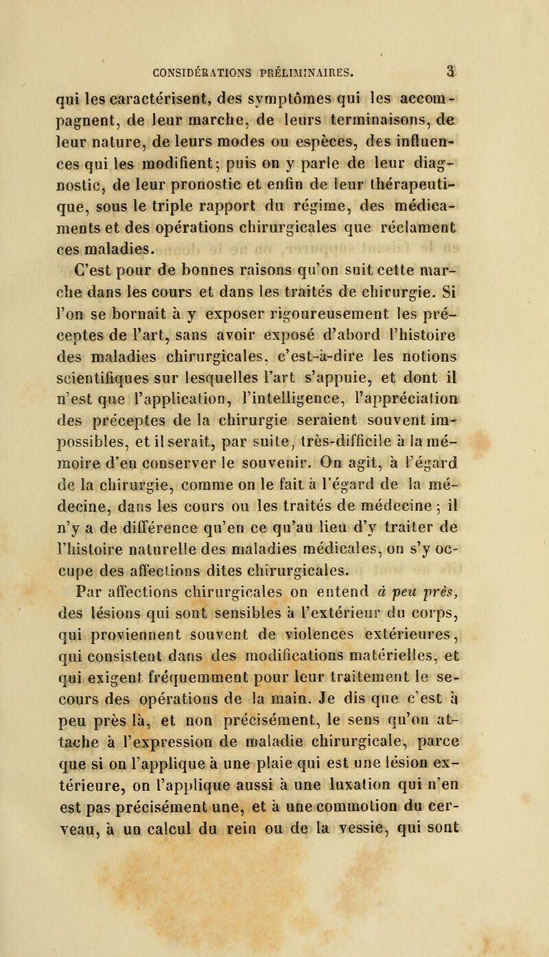 qui les caractérisent, des symptômes qui les accom- pagnent, de leur marche, de leurs terminaisons, de leur nature, de leurs modes ou espèces, des influen- ces qui les modifient; puis on y parle de leur diag- nostic, de leur pronostic et enfin de leur thérapeuti- que, sous le triple rapport du régime, des médica- ments et des opérations chirurgicales que réclament ces maladies. C'est pour de bonnes raisons qu'on suit cette mar- che dans les cours et dans les traités de chirurgie. Si l'on se bornait à y exposer rigoureusement les pré- ceptes de l'art, sans avoir exposé d'abord l'histoire des maladies chirurgicales, c'est-à-dire les notions scientifiques sur lesquelles l'art s'appuie, et dont il n'est que l'application, l'intelligence, l'appréciation des préceptes de la chirurgie seraient souvent im- possibles, et il serait, par suite, très-difficile à lamé- moire d'en conserver le souvenir. On agit, à l'égard de la chirurgie, comme on le fait à l'égard de la mé- decine, dans les cours ou les traités de médecine ; il n'y a de différence qu'en ce qu'au lieu d'y traiter de l'histoire naturelle des maladies médicales, on s'y oc- cupe des affections dites chirurgicales. Par affections chirurgicales on entend à feu près, des lésions qui sont sensibles à l'extérieur du corps, qui proviennent souvent de violences extérieures, qui consistent dans des modifications matérielles, et qui exigent fréquemment pour leur traitement le se- cours des opérations de la main. Je dis que c'est à peu près là, et non précisément, le sens qu'on at- tache à l'expression de maladie chirurgicale, parce que si on l'applique à une plaie qui est une lésion ex- térieure, on l'applique aussi à une luxation qui n'en est pas précisément une, et à une commotion du cer- veau, à un calcul du rein ou de la vessie, qui sont