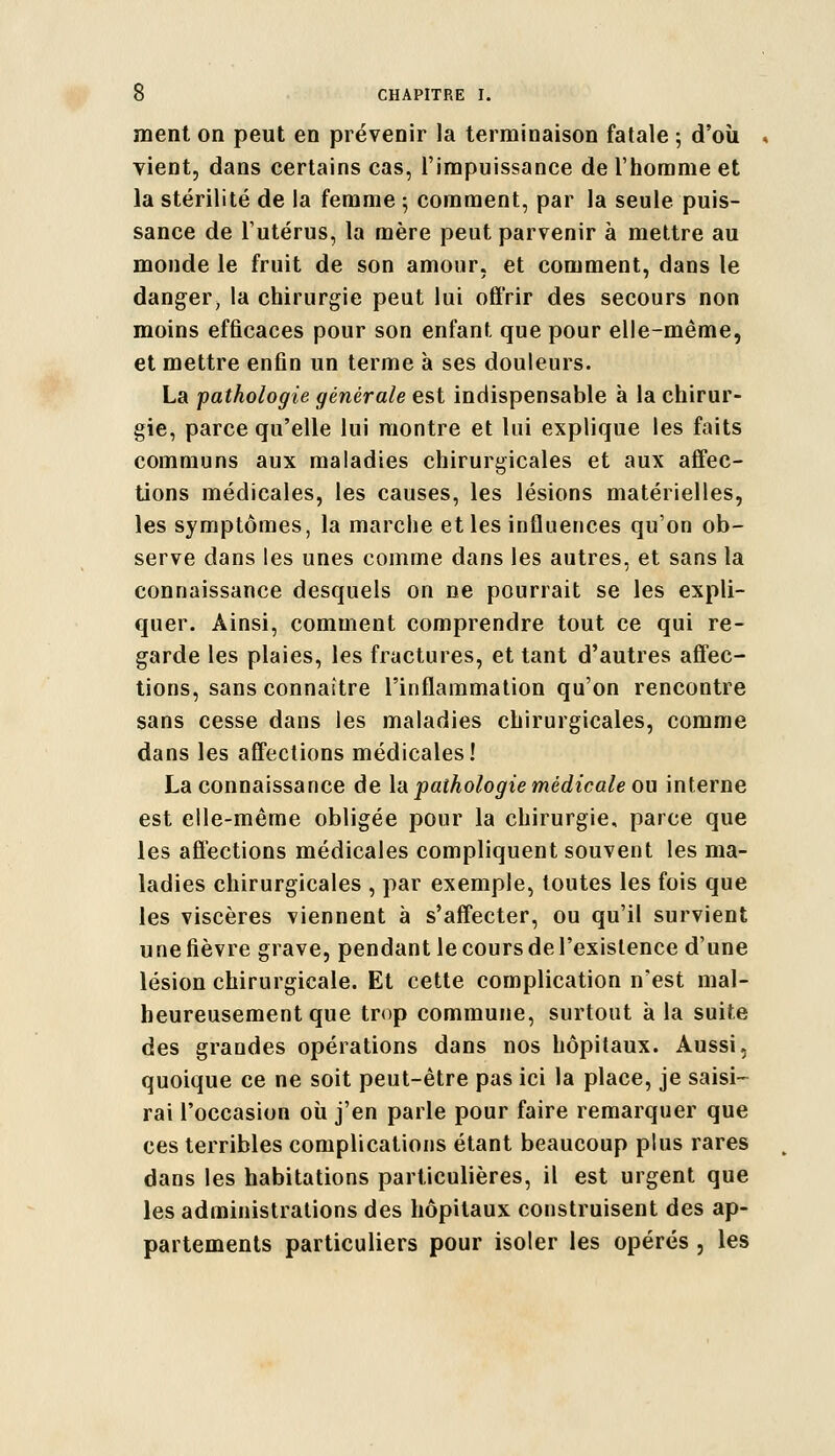 ment on peut en prévenir la terminaison fatale ; d'où vient, dans certains cas, l'impuissance de l'homme et la stérilité de la femme ; comment, par la seule puis- sance de l'utérus, la mère peut parvenir à mettre au monde le fruit de son amour, et comment, dans le danger, la chirurgie peut lui offrir des secours non moins efficaces pour son enfant que pour elle-même, et mettre enfin un terme à ses douleurs. La pathologie générale est indispensable à la chirur- gie, parce qu'elle lui montre et lui explique les faits communs aux maladies chirurgicales et aux affec- tions médicales, les causes, les lésions matérielles, les symptômes, la marche et les influences qu'on ob- serve dans les unes comme dans les autres, et sans la connaissance desquels on ne pourrait se les expli- quer. Ainsi, comment comprendre tout ce qui re- garde les plaies, les fractures, et tant d'autres affec- tions, sans connaître l'inflammation qu'on rencontre sans cesse dans les maladies chirurgicales, comme dans les affections médicales! La connaissance de la pathologie médicale ou interne est elle-même obligée pour la chirurgie, parce que les affections médicales compliquent souvent les ma- ladies chirurgicales , par exemple, toutes les fois que les viscères viennent à s'affecter, ou qu'il survient une fièvre grave, pendant le cours de l'existence d'une lésion chirurgicale. Et cette complication n'est mal- heureusement que trop commune, surtout à la suite des grandes opérations dans nos hôpitaux. Aussi, quoique ce ne soit peut-être pas ici la place, je saisi- rai l'occasion où j'en parle pour faire remarquer que ces terribles complications étant beaucoup plus rares dans les habitations particulières, il est urgent que les administrations des hôpitaux construisent des ap- partements particuliers pour isoler les opérés , les