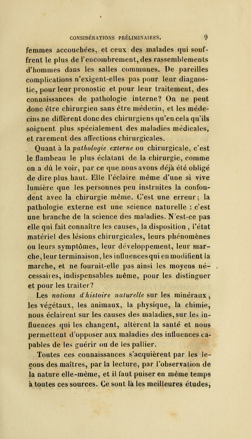 femmes accouchées, et ceux des malades qui souf- frent le plus de l'encombrement, des rassemblements d'hommes dans les salles communes. De pareilles complications n'exigent-elles pas pour leur diagnos- tic, pour leur pronostic et pour leur traitement, des connaissances de pathologie interne? On ne peut donc être chirurgien sans être médecin, et les méde- cins ne diffèrent donc des chirurgiens qu'en cela qu'ils soignent plus spécialement des maladies médicales, et rarement des affections chirurgicales. Quant à la pathologie externe ou chirurgicale, c'est le flambeau le plus éclatant de la chirurgie, comme on a du le voir, par ce que nous avons déjà été obligé de dire plus haut. Elle l'éclairé même d'une si vive lumière que les personnes peu instruites la confon- dent avec la chirurgie même. C'est une erreur 5 la pathologie externe est une science naturelle : c'est une branche de la science des maladies. N'est-ce pas elle qui fait connaître les causes, la disposition , l'état matériel des lésions chirurgicales, leurs phénomènes ou leurs symptômes, leur développement, leur mar- che, leur terminaison, les influencesqui en modifient la marche, et ne fournit-elle pas ainsi les moyens né- cessaires, indispensables même, pour les distinguer et pour les traiter? Les notions d'histoire naturelle sur les minéraux , les végétaux, les animaux, la physique, la chimie, nous éclairent sur les causes des maladies, sur les in- fluences qui les changent, altèrent la santé et nous permettent d'opposer aux maladies des influences ca- pables de les guérir ou de les pallier. Toutes ces connaissances s'acquièrent par les le- çons des maîtres, par la lecture, par l'observation de la nature elle-même, et il faut puiser en même temps à toutes ces sources. Ce sont là les meilleures études,