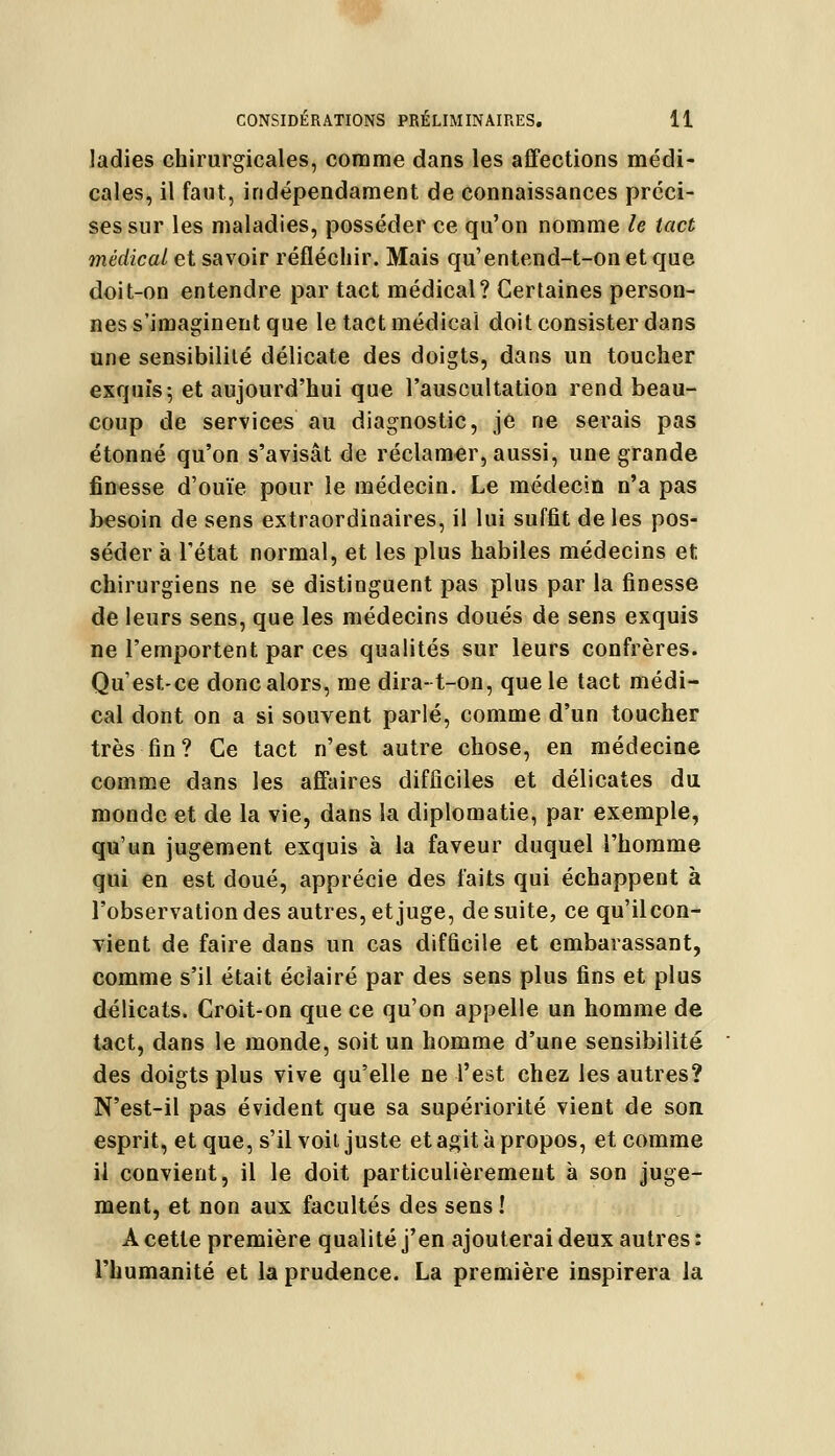 ladies chirurgicales, comme dans les affections médi- cales, il faut, indépendament de connaissances préci- ses sur les maladies, posséder ce qu'on nomme le tact médical et savoir réfléchir. Mais qu'entend-t-on et que doit-on entendre par tact médical? Certaines person- nes s'imaginent que le tact médical doit consister dans une sensibilité délicate des doigts, dans un toucher exquis; et aujourd'hui que l'auscultation rend beau- coup de services au diagnostic, je ne serais pas étonné qu'on s'avisât de réclamer, aussi, une grande finesse d'ouïe pour le médecin. Le médecin n'a pas besoin de sens extraordinaires, il lui suffit de les pos- séder à l'état normal, et les plus habiles médecins et chirurgiens ne se distinguent pas plus par la finesse de leurs sens, que les médecins doués de sens exquis ne l'emportent par ces qualités sur leurs confrères. Qu'est-ce donc alors, me dira-t-on, que le tact médi- cal dont on a si souvent parlé, comme d'un toucher très fin? Ce tact n'est autre chose, en médecine comme dans les affaires difficiles et délicates du monde et de la vie, dans la diplomatie, par exemple, qu'un jugement exquis à la faveur duquel l'homme qui en est doué, apprécie des faits qui échappent à l'observation des autres, et juge, de suite, ce qu'il con- vient de faire dans un cas difficile et embarassant, comme s'il était éclairé par des sens plus fins et plus délicats. Croit-on que ce qu'on appelle un homme de tact, dans le monde, soit un homme d'une sensibilité des doigts plus vive qu'elle ne l'est chez les autres? N'est-il pas évident que sa supériorité vient de son esprit, et que, s'il voit juste et agit à propos, et comme il convient, il le doit particulièrement à son juge- ment, et non aux facultés des sens ! A cette première qualité j'en ajouterai deux autres : l'humanité et la prudence. La première inspirera la