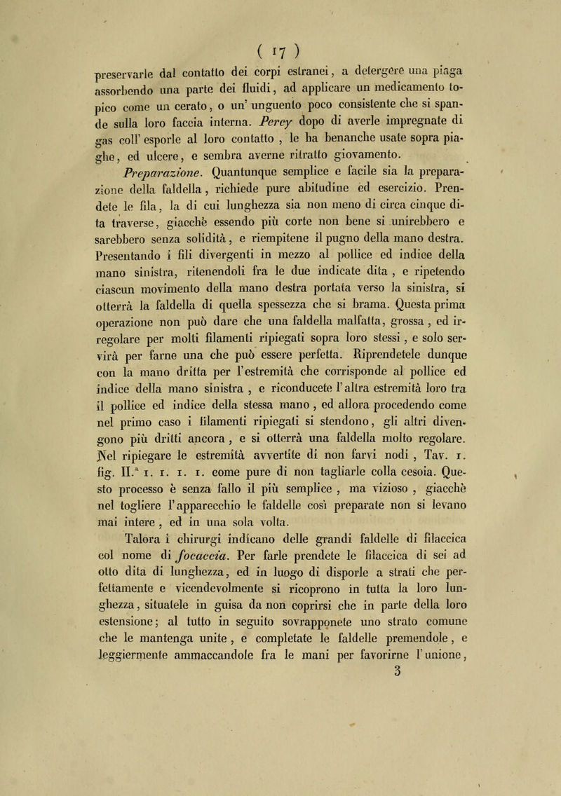 preservarle dal contatlo dei corpi estranei, a detergere una piaga assorbendo una parte dei fluidi, ad applicare un medicamento to- pico come un cerato, o un' unguento poco consistente che si span- de sulla loro faccia interna. Percy dopo di averle impregnate di gas coli' esporle al loro contatto , le ha benanche usate sopra pia- ghe, ed ulcere, e sembra averne ritratto giovamento. Preparazione. Quantunque semplice e facile sia la prepara- zione della faldella, richiede pure abitudine ed esercizio. Pren- dete le fila, la di cui lunghezza sia non meno dj circa cinque di- ta traverse, giacché essendo più corte non bene si unirebbero e sarebbero senza solidità, e riempitene il pugno della mano destra. Presentando i fili divergenti in mezzo al pollice ed indice della mano sinistra, ritenendoli fra le due indicate dita , e ripetendo ciascun movimento della mano destra portata verso la sinistra, si otterrà la faldella di quella spessezza che si brama. Questa prima operazione non può dare che una faldella malfatta, grossa, ed ir- regolare per molti filamenti ripiegati sopra loro stessi, e solo ser- virà per farne una che può essere perfetta. Riprendetele dunque con la mano dritta per l'estremità che corrisponde al pollice ed indice della mano sinistra , e riconducete l'altra estremità loro tra il pollice ed indice della stessa mano, ed allora procedendo come nel primo caso i filamenti ripiegali si stendono, gli altri diven« gono più dritti ancora, e si otterrà una faldella molto regolare. ]Xel ripiegare le estremità avvertite di non farvi nodi , Tav. i. fig. II.* i. i. i. i. come pure di non tagliarle colla cesoia. Que- sto processo è senza fallo il più semplice , ma vizioso , giacche nel togliere l'apparecchio le faldelle così preparate non si levano mai intere , ed in una sola volta. Talora ì chirurgi indicano delle grandi faldelle di fìlaccica col nome di focaccia. Per farle prendete le fìlaccica di sei ad otto dita di lunghezza, ed in luogo di disporle a strati che per- fettamente e vicendevolmente si ricoprono in tutta la loro lun- ghezza , situatele in guisa da non coprirsi che in parte della loro estensione; al tutto in seguito sovrapponete uno strato comune che le mantenga unite, e completate le faldelle premendole, e leggiermente ammaccandole fra le mani per favorirne l'unione, 3