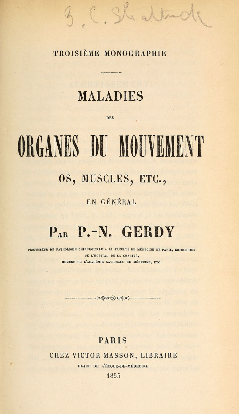 TROISIÈME MONOGRAPHIE MALADIES N OS^ MUSCLES^ ETC.;, EN GÉNÉRAL Par P.-N. GERDY PROFESSEUn DE PATHOLOGIE CHIRURGICALE A LA FACULTÉ DE MÉDECINE DE PARIS, CHIRURGIEN DE L'HOPITAL DE LA CHARITÉ, MEMBRE DE L'ACADÉMIE NATIONALE DE MÉDECINE, ETC. PARIS CHEZ VICTOR MASSON, LIBRAIRE PLACE DE L'ÉCOLE-nE-MÉDEClNE 1855