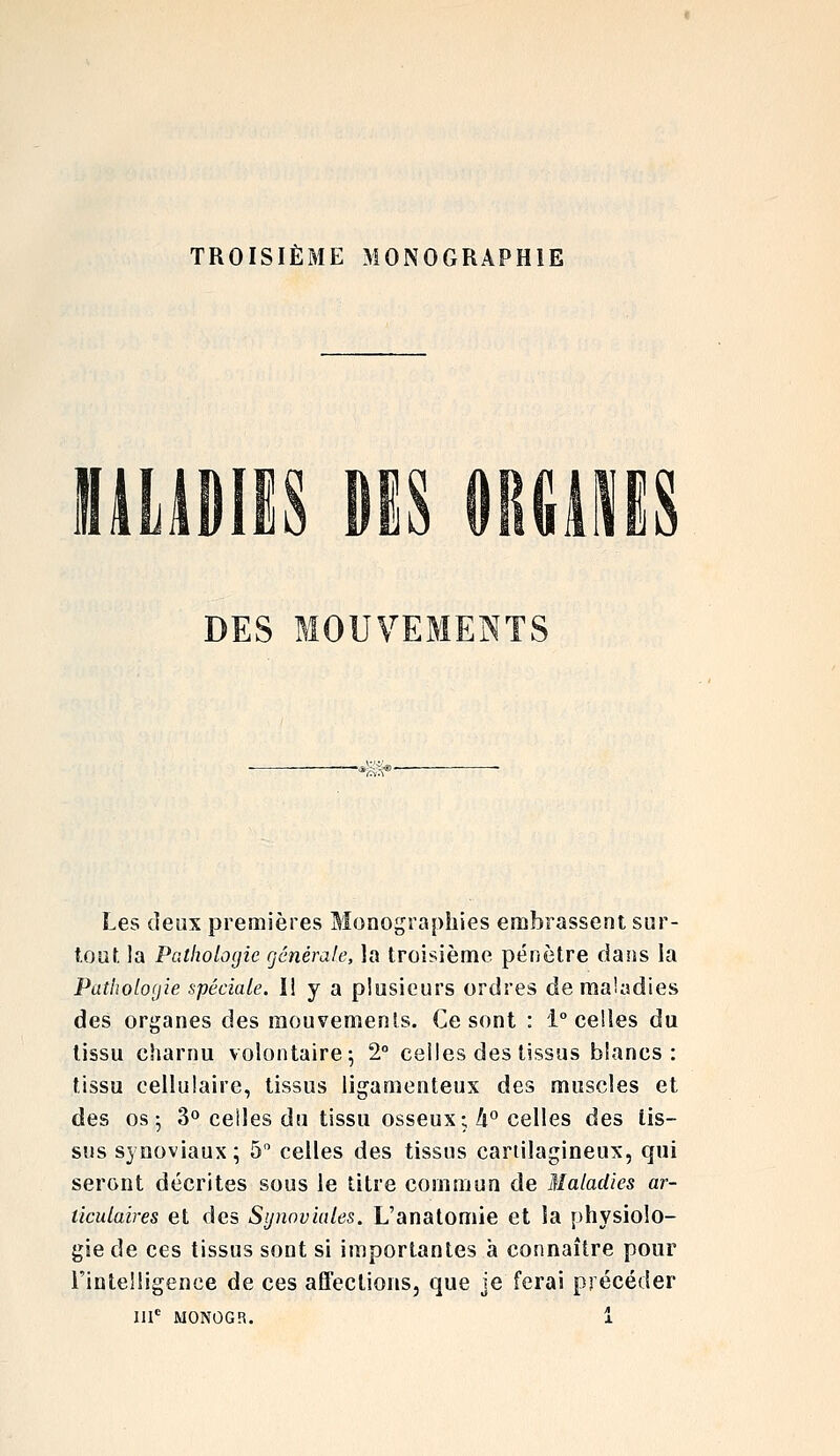 TROISIÈME MONOGRAPHIE DES MOUVEMENTS Les denx premières Monographies embrassent sur- t.ouf. la Pathologie générale, la troisième pénètre dans la Patliobyie spéciale. I! y a plusieurs ordres de maladies des organes des mouvements. Ce sont : 1° celles du tissu charnu volontaire 5 2° celles des tissus blancs: tissu cellulaire, tissus ligamenteux des muscles et des os; 3° celles du tissu osseux; A° celles des tis- sus synoviaux; 5 celles des tissus cartilagineux, qui seront décrites sous le titre commun de Maladies ar- ticulaires et des Synoviales. L'anatomie et la physiolo- gie de ces tissus sont si importantes à connaître pour l'intelligence de ces affections, que je ferai précéder