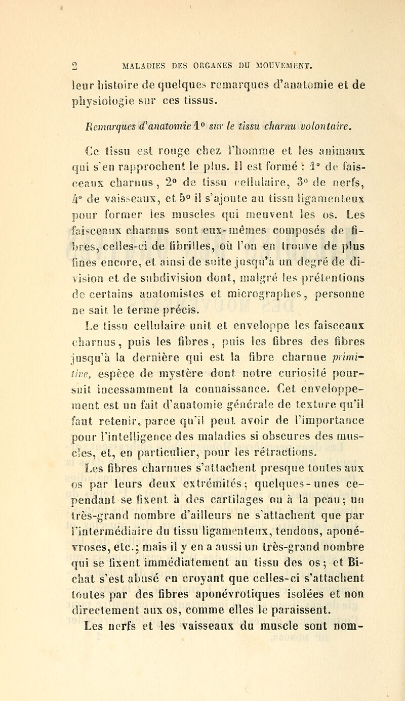 leur histoire de quelques remarques d'anatomie et de physiologie sur ces tissus. Remarques d^anatomiel^ sur le tissu charnu volontaire. Ce tissu est rouge chez l'homme et les animaux qui s'en rapprochent le pius. Il est formé : 1 de fais- ceaux charnus , 2» de tissu ceilulaire, 3° de nerfs, h de vaisseaux, et 5° il s'ajoute au tissu ligamenteux pour former les muscles qui meuvent les os. Les iaisceaux charnus sont eux-mêmes composés de fi- bres, celles-ci de fibrilles, où l'on en trouve de plus fines encore, et auisi de suite jusqu'à un degré de di- vision et de subdivision dont, malgré les prétentions de certains anatomistes et micrographes, personne ne sait le terîne précis. Le tissu cellulaire unit et enveloppe les faisceaux charnus, puis les fibres, puis les fibres des fibres jusqu'à la dernière qui est la fibre charnue primi- tive, espèce de mystère dont notre curiosité pour- suit incessamment la connaissance. Cet enveloppe- inent est un fait d'anatomie générale de texture qu'il faut retenir, parce qu'il peut avoir de l'importance pour l'intelligence des maladies si obscures des mus- cles, et, en particulier, pour les rétractions. Les fibres charnues s'attachent presque toutes aux os par leurs deux extrémités; quelques-unes ce- pendant se fixent à des cartilages ou à la peau-, un très-grand nombre d'ailleurs ne s'attachent que par rintennédiaire du tissu ligamenteux, tendons, aponé- vroses, etc.; mais il y en a aussi un très-grand nombre qui se fixent immédiatement au tissu des os ; et Bi- chat s'est abusé en croyant que celles-ci s'attachent toutes par des fibres aponévrotiques isolées et non directement aux os, comme elles le paraissent. Les nerfs et les vaisseaux du muscle sont nom-