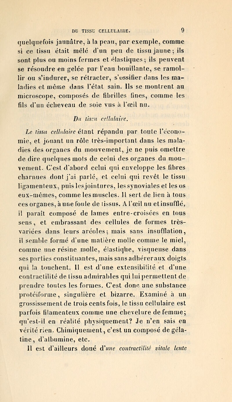 quelquefois jaunâtre, a la peau, par exemple, comme si ce tissu était mêlé d'un peu de tissu jaune-, ils sont plus ou moins fermes et élastiques; ils peuvent se résoudre en gelée par l'eau bouillante, se ramol- lir ou s'indurer, se rétracter, s'ossifier dans les ma- ladies et même dans l'état sain. Ils se montrent au microscope, composés de fibrilles fines, comme les fils d'un écîieveau de soie vus à l'œil nu. Du tissu cellulaire. Le îîssu cellulaire étant répandu par toute l'ëcono- mie, et jouant un rôle très-important dans les mala- dies des organes du mouvement, je ne puis omettre de dire quelques mots de ceiui des organes du mou- vement. C'est d'abord celui qui enveloppe les fibres charnues dont j'ai parlé, et celui qui revêt le tissu ligamenteux, puis les jointures, les synoviales et les os eux-mêmes, comme les muscles. H sert de lien à tous ces organes, à une foule de tissus. A l'œil nu etinsufflé, il paraît composé de lames entre-croisées en tous sens, et embrassant des cellules de formes très- variées dans leurs aréoles; mais sans insufflation, il semble formé d'une matière molle comme le miel, comme une résine molle, é'.astiqtie, visqueuse dans ses parties constituantes, mais sans adhérer aux doigts qui !a touchent. Il est d'une extensibilité et d'une contractilité de tissu admirables qui luipermettent de prendre toutes les formes. C'est donc une substance protéiforme, singulière et bizarre. Examiné à un grossissement de trois cents fois, le tissu cellulaire est parfois filamenteux comme une chevelure de femme; qu'est-il en réalité physiquement? Je n'en sais en vérité rien. Chimiquement, c'est un composé de géla- tine, d'albumine, etc. Il est d'ailleurs doué d'une contractilité vitale lente