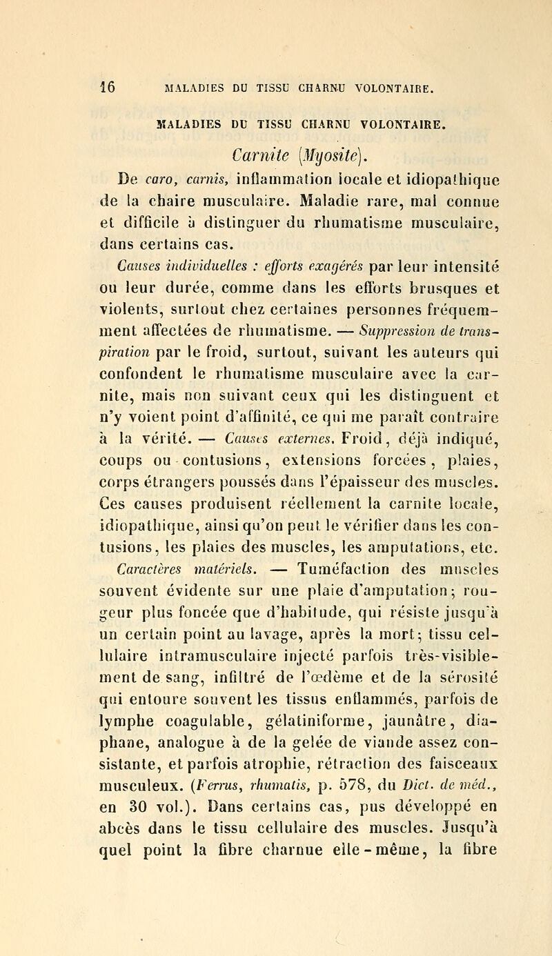 MALADIES DU TISSU COARISU VOLONTAIRE. Carnite (Myosite). De caro, carnis, inûammalion locale et idiopalliique de la chaire musculaire. Maladie rare, mai connue et difficile à distinguer du rhumatisme musculaire, dans certains cas. Causes indhnduelles : efforts exagérés par leur intensité ou leur durée, comme dans les efforts brusques et violents, surtout chez cerlaines personnes fréquem- ment afTectées de rhumatisme. — Suppression de trnns^ piration par le froid, surtout, suivant les auteurs qui confondent le rhumatisme musculaire avec la car- nite, mais non suivant ceux qui les distinguent et n'y voient point d'affinité, ce qui me paraît contraire à la vérité.— Causts externes, Fro'iâ ^ déjà indiqué, coups ou contusions, extensions forcées, plaies, corps étrangers poussés dans l'épaisseur des muscles. Ces causes produisent léellement la carnite locale, idiopathique, ainsi qu'on peut le vérifier dans les con- tusions, les plaies des muscles, les amputations, etc. Caractères matériels. — Tuméfaction des muscles souvent évidente sur une plaie d'amputation; rou- geur plus foncée que d'habitude, qui résiste jusquà un certain point au lavage, après la mort; tissu cel- lulaire intramusculaire injecté parfois très-visible- ment de sang, infiltré de l'œdème et de la sérosité qui entoure souvent les tissus enflammés, parfois de lymphe coagulable, gélatiniforme, jaunâtre, dia- phane, analogue à de la gelée de viande assez con- sistante, et parfois atrophie, rétraction des faisceaux musculeux. (Ferrus, rhumatis, p. 578, du Dict. de méd., en 30 vol.). Dans certains cas, pus développé en abcès dans le tissu cellulaire des muscles. Jusqu'à quel point la ûbre charnue elle-même, la fibre