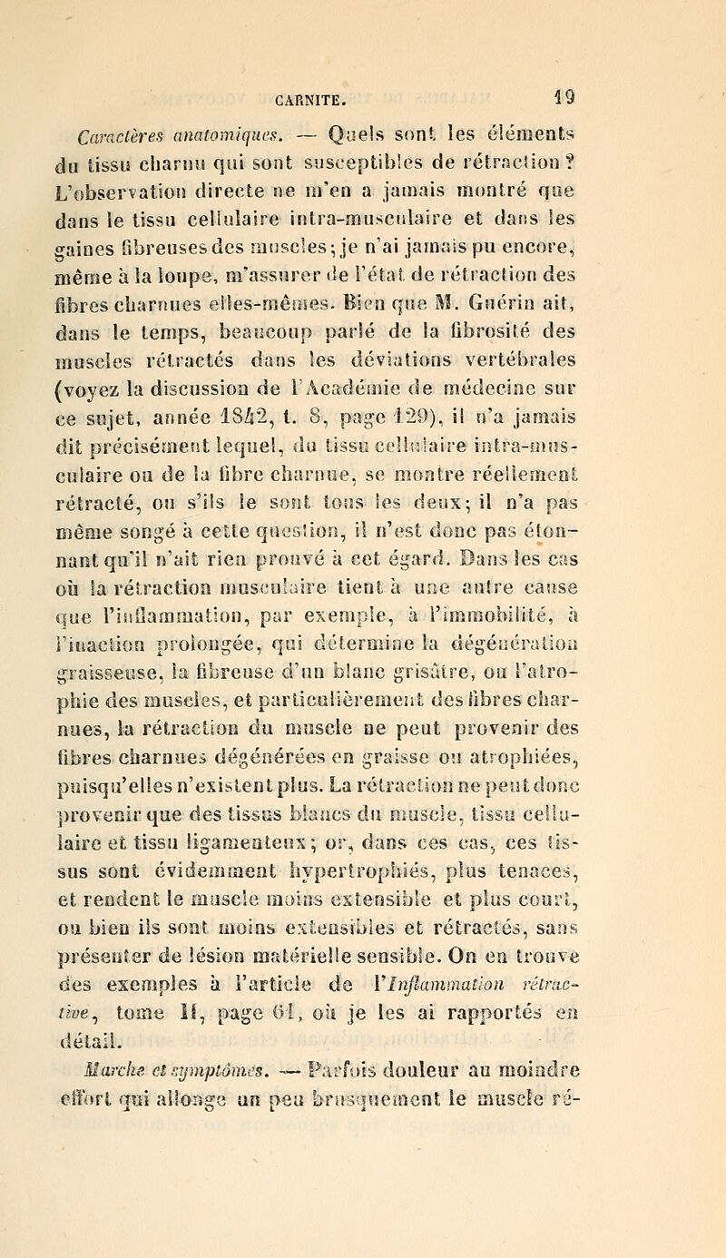 Caractères nnatomiques. — Quels sont les éléments du tissu clianui qui sont susceptibles de rétrncîion ? L'observation directe ne m'en a jamais montré que dans le tissu cellulaire intra-musculaire et dans les gaines fibreuses des muscles; je n'ai jamais pu encore, même à la loupe, m'assurer de l'état de rétraction des fibres charnues elles-mêines. Bien que M. Guérin ait, dans le temps, beaucoup parlé de la ûbrosité des muscles rétractés dans les déviations vertébrales (voyez la discussion de F Académie de médecine sur ce sujet, année 18^2, t. 8, page 129), il n'a jamais dit précisément lequel, du tissu cel!i:laire intra-mus- culaire ou de la libre charnue, se montre réellemeat rétracté, ou s'ils le sont tous les deux; il n'a pas même songé à cette quesîion, il n'est donc pas éton- nant qu'il n'ait rien prouvé à cet égard. Dans les cas oîi la rétraction muscu'uiire tient à une auhe cause que risiilammatlon, par exemple, à l'immobilité, h i'inaclion prolongée, qui détermine la dégéoération graisseuse, la fibreuse d'un blanc grisâtre, ou l'atro- phie des muscles, et particulièrement des fibres char- nues, la rétraction du muscle ne peut provenir des fibres charnues dégénérées en graisse ou atrophiées, puisqu'elles n'existent plus. La rétracUon ne peut donc provenir que des tissus blancs du muscle, tissu cellu- laire et tissu ligamentens; or, dans ces cas.^ ces tis- sus sont évidemment hypertrophiés, plus tenaces, et rendent le muscle moins extensible et plus court, ou bien ils sont moins extensibles et rétractés, sans présenter de lésion matérielle sensible. On en trouve des exemples à FaFticle do Vînjlamuiatlon rêtnic- tive^ tome îl, page (51, où je les ai rapportés en détail. Marcke et rjjmptônus. — Parfois douleur au moindre cliort aui allonge un peu brnsauement le muscle ré-